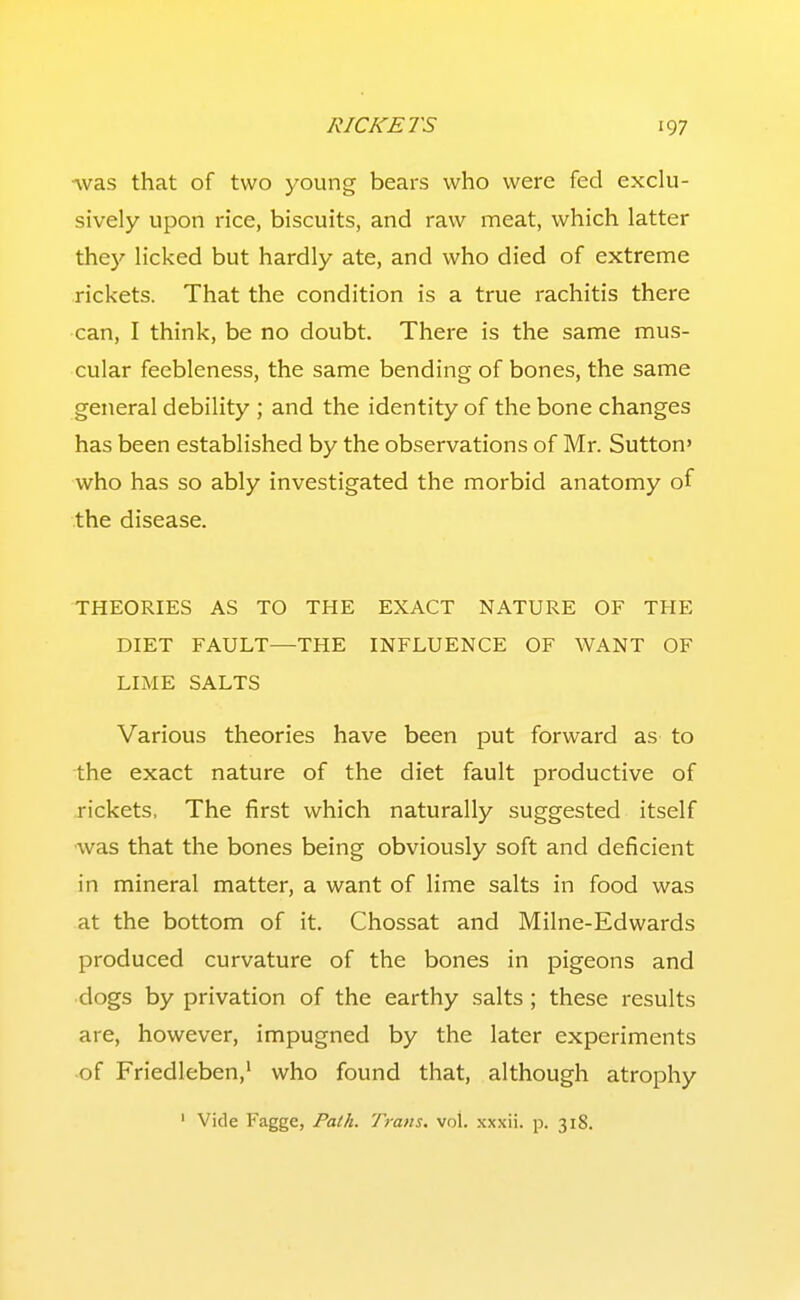 -vvas that of two young bears who were fed exclu- sively upon rice, biscuits, and raw meat, which latter the}' licked but hardly ate, and who died of extreme rickets. That the condition is a true rachitis there can, I think, be no doubt. There is the same mus- cular feebleness, the same bending of bones, the same general debility ; and the identity of the bone changes has been established by the observations of Mr. Sutton' who has so ably investigated the morbid anatomy of the disease. THEORIES AS TO THE EXACT NATURE OF THE DIET FAULT—THE INFLUENCE OF WANT OF LIME SALTS Various theories have been put forward as to the exact nature of the diet fault productive of .rickets. The first which naturally suggested itself was that the bones being obviously soft and deficient in mineral matter, a want of lime salts in food was at the bottom of it. Chossat and Milne-Edwards produced curvature of the bones in pigeons and dogs by privation of the earthy salts ; these results are, however, impugned by the later experiments of Friedleben,' who found that, although atrophy ' Vide Fagge, Path. Trans, vol. xxxii. p. 318.