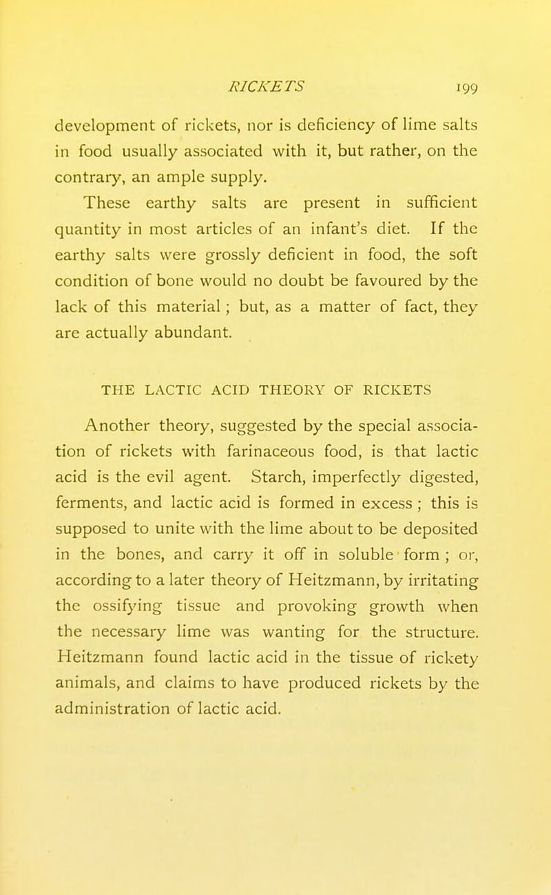 development of rickets, nor is deficiency of lime salts in food usually associated with it, but rather, on the contrary, an ample supply. These earthy salts are present in sufficient quantity in most articles of an infant's diet. If the earthy salts were grossly deficient in food, the soft condition of bone would no doubt be favoured by the lack of this material; but, as a matter of fact, they are actually abundant. THE LACTIC ACID THEORY OF RICKETS Another theory, suggested by the special associa- tion of rickets with farinaceous food, is that lactic acid is the evil agent. Starch, imperfectly digested, ferments, and lactic acid is formed in excess; this is supposed to unite with the lime about to be deposited in the bones, and carry it off in soluble form ; or, according to a later theory of Heitzmann, by irritating the ossifying tissue and provoking growth when the necessary lime was wanting for the structure. Heitzmann found lactic acid in the tissue of rickety animals, and claims to have produced rickets by the administration of lactic acid.