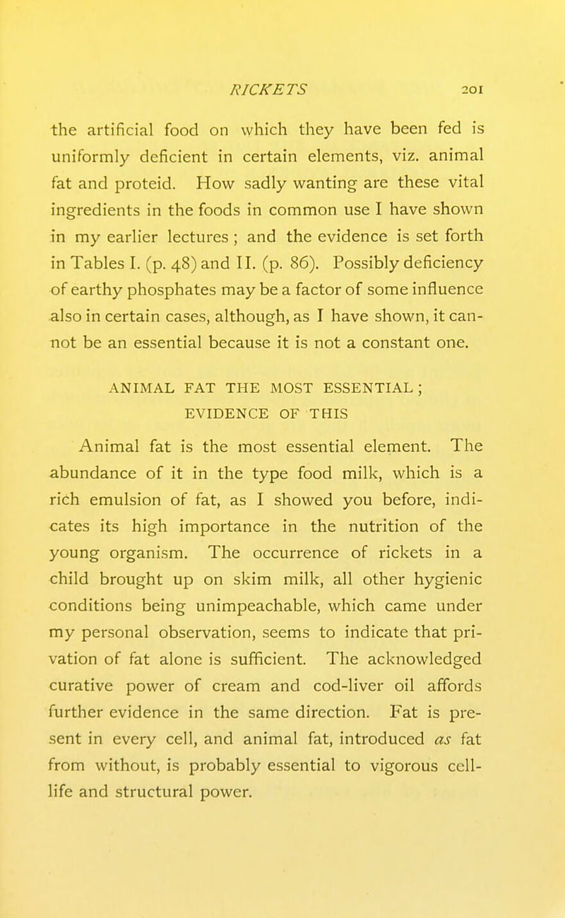 the artificial food on which they have been fed is uniformly deficient in certain elements, viz. animal fat and proteid. How sadly wanting are these vital ingredients in the foods in common use I have shown in my earlier lectures ; and the evidence is set forth in Tables I. (p. 48) and II. (p. 86). Possibly deficiency of earthy phosphates may be a factor of some influence .also in certain cases, although, as I have shown, it can- not be an essential because it is not a constant one, ANIMAL FAT THE MOST ESSENTIAL; EVIDENCE OF THIS Animal fat is the most essential element. The abundance of it in the type food milk, which is a rich emulsion of fat, as I showed you before, indi- cates its high importance in the nutrition of the young organism. The occurrence of rickets in a child brought up on skim milk, all other hygienic conditions being unimpeachable, which came under my personal observation, seems to indicate that pri- vation of fat alone is sufficient. The acknowledged curative power of cream and cod-liver oil affords further evidence in the same direction. Fat is pre- sent in every cell, and animal fat, introduced as fat from without, is probably essential to vigorous cell- life and structural power.