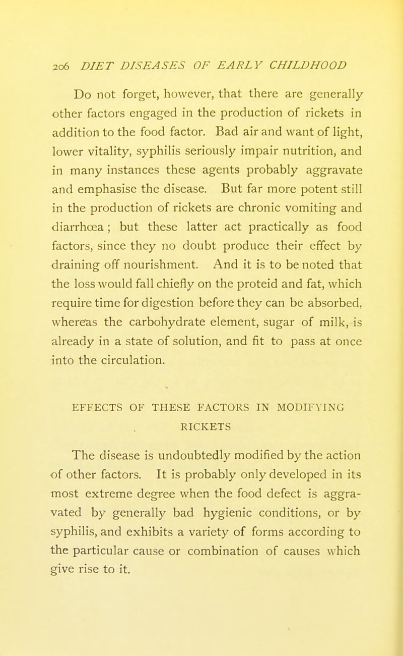 Do not forget, however, that there are generally- other factors engaged in the production of rickets in addition to the food factor. Bad air and want of light, lower vitality, syphilis seriously impair nutrition, and in many instances these agents probably aggravate and emphasise the disease. But far more potent still in the production of rickets are chronic vomiting and diarrhoea; but these latter act practically as food factors, since they no doubt produce their effect by draining off nourishment. And it is to be noted that the loss would fall chiefly on the proteid and fat, which require time for digestion before they can be absorbed, where'as the carbohydrate element, sugar of milk, is already in a state of solution, and fit to pass at once into the circulation. EFFECTS OF THESE FACTORS IN MODIFYING RICKETS The disease is undoubtedly modified by the action of other factors. It is probably only developed in its most extreme degree when the food defect is aggra- vated by generally bad hygienic conditions, or by syphilis, and exhibits a variety of forms according to the particular cause or combination of causes which give rise to it.