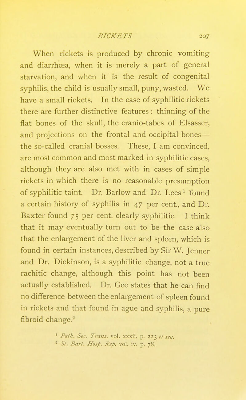 When rickets is produced by chronic vomiting and diarrhoea, when it is merely a part of general starvation, and when it is the result of congenital syphilis, the child is usually small, puny, wasted. We have a small rickets. In the case of syphilitic rickets there are further distinctive features : thinning of the flat bones of the skull, the cranio-tabes of Elsasser, and projections on the frontal and occipital bones— the so-called cranial bosses. These, I am convinced, are most common and most marked in syphilitic cases, although they are also met with in cases of simple rickets in which there is no reasonable presumption of syphilitic taint. Dr. Barlow and Dr. Lees ' found a certain history of syphilis in 47 per cent, and Dr. Baxter found 75 per cent, clearly syphilitic. I think that it may eventually turn out to be the case also that the enlargement of the liver and spleen, which is found in certain instances, described by Sir W. Jenner and Dr. Dickinson, is a syphilitic change, not a true rachitic change, although this point has not been actually established. Dr. Gee states that he can find no difference between the enlargement of spleen found in rickets and that found in ague and syphilis, a pure fibroid change.'^ ' Path. Soi\ Traits, vol. xxxii. p. 223 e/ seq. 2 Si. Bart. Hasp. Rep. vol. iv. p. 78.