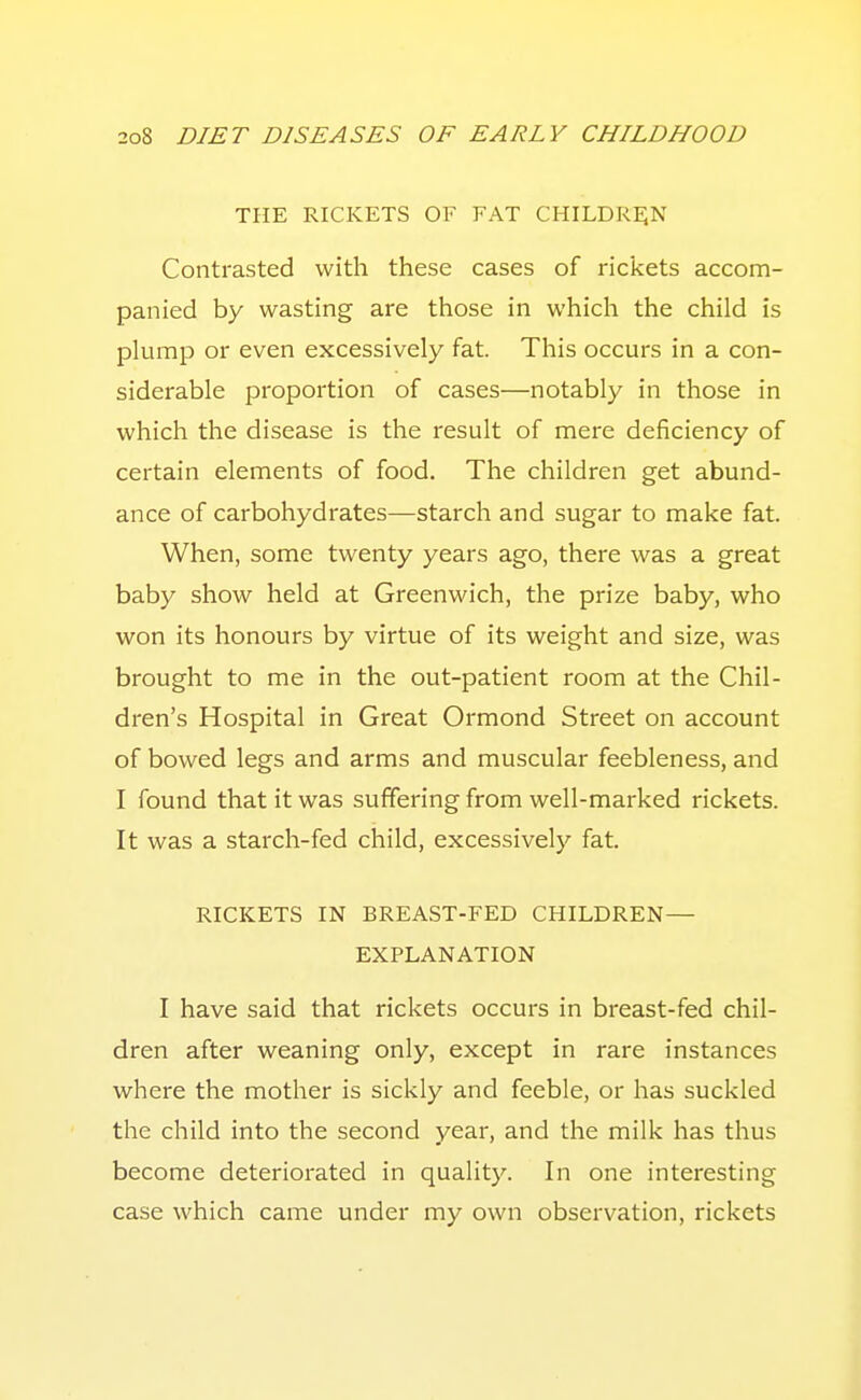 THE RICKETS OF FAT CHILDREJN Contrasted with these cases of rickets accom- panied by wasting are those in which the child is phimp or even excessively fat. This occurs in a con- siderable proportion of cases—notably in those in which the disease is the result of mere deficiency of certain elements of food. The children get abund- ance of carbohydrates—starch and sugar to make fat. When, some twenty years ago, there was a great baby show held at Greenwich, the prize baby, who won its honours by virtue of its weight and size, was brought to me in the out-patient room at the Chil- dren's Hospital in Great Ormond Street on account of bowed legs and arms and muscular feebleness, and I found that it was suffering from well-marked rickets. It was a starch-fed child, excessively fat. RICKETS IN BREAST-FED CHILDREN— EXPLANATION I have said that rickets occurs in breast-fed chil- dren after weaning only, except in rare instances where the mother is sickly and feeble, or has suckled the child into the second year, and the milk has thus become deteriorated in quality. In one interesting case which came under my own observation, rickets