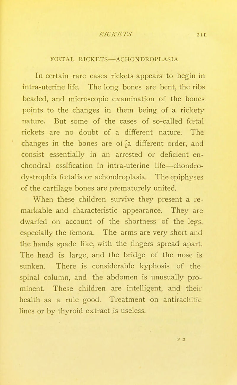 FCETAL RICKETS—ACHONDROPLASIA In certain rare cases rickets appears to begin in intra-uterine life. The long bones are bent, the ribs beaded, and microscopic examination of the bones points to the changes in them being of a rickety nature. But some of the cases of so-called foetal rickets are no doubt of a different nature. The changes in the bones are of ^a different order, and consist essentially in an arrested or deficient en- chondral ossification in intra-uterine life—chondro- dystrophia foetalis or achondroplasia. The epiphyses of the cartilage bones are prematurely united. When these children survive they present a re- markable and characteristic appearance. They are dwarfed on account of the shortness of the legs, especially the femora. The arms are very short and the hands spade like, with the fingers spread apart. The head is large, and the bridge of the nose is sunken. There is considerable kyphosis of the spinal column, and the abdomen is unusually pro- minent. These children are intelligent, and their health as a rule good. Treatment on antirachitic lines or by thyroid extract is useless. V 2