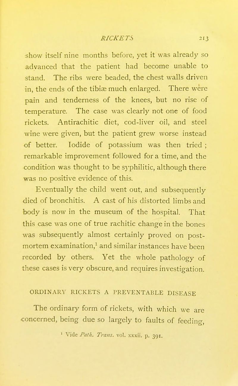 show itself nine months before, yet it was already so advanced that the patient had become unable to stand. The ribs were beaded, the chest walls driven in, the ends of the tibije much enlarged. There were pain and tenderness of the knees, but no rise of temperature. The case was clearly not one of food rickets. Antirachitic diet, cod-liver oil, and steel wine were given, but the patient grew worse instead of better. Iodide of potassium was then tried ; remarkable improvement followed for a time, and the condition was thought to be syphilitic, although there was no positive evidence of this. Eventually the child went out, and subsequently died of bronchitis. A cast of his distorted limbs and body is now in the museum of the hospital. That this case was one of true rachitic change in the bones was subsequently almost certainly proved on post- mortem examination,^ and similar instances have been recorded by others. Yet the whole pathology of these cases is very obscure, and requires investigation. ORDINARY RICKETS A I'REVENTABLE DISEASE The ordinary form of rickets, with which we are concerned, being due so largely to faults of feeding, ' Vide Path. Traits, vol. xxxii. p. 391.