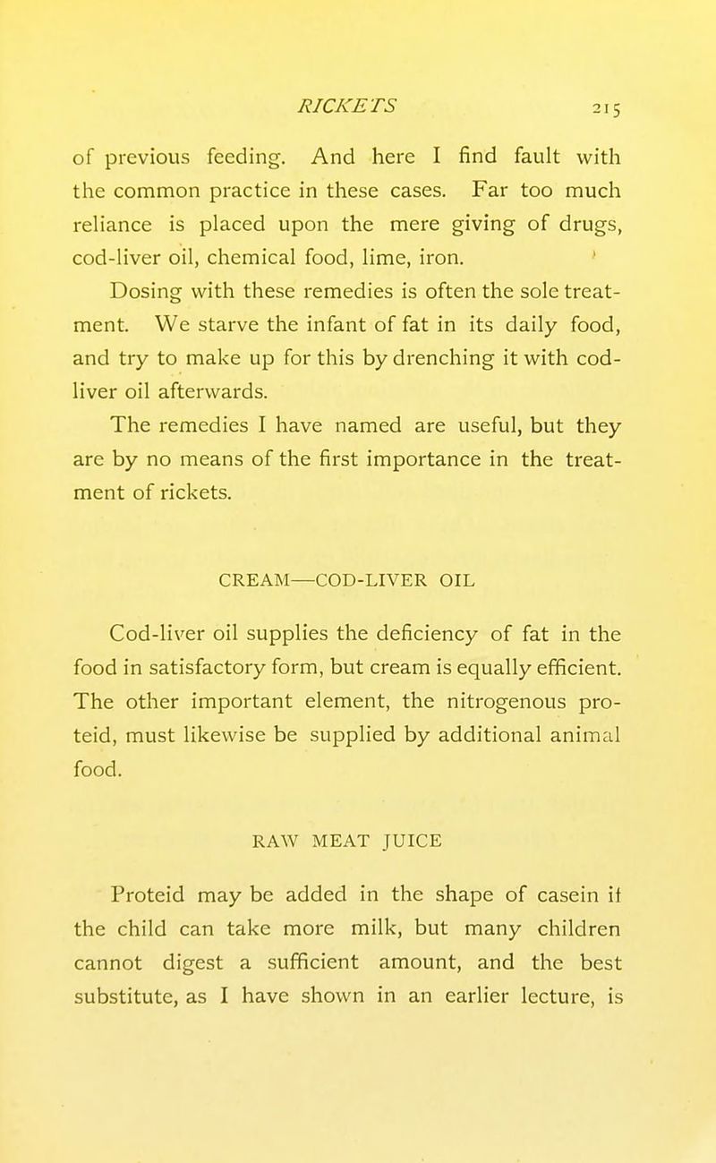 RICKETS 21 s of previous feeding. And here I find fault with the common practice in these cases. Far too much reliance is placed upon the mere giving of drugs, cod-liver oil, chemical food, lime, iron. ' Dosing with these remedies is often the sole treat- ment. We starve the infant of fat in its daily food, and try to make up for this by drenching it with cod- liver oil afterwards. The remedies I have named are useful, but they are by no means of the first importance in the treat- ment of rickets. CREAM—COD-LIVER OIL Cod-liver oil supplies the deficiency of fat in the food in satisfactory form, but cream is equally efficient. The other important element, the nitrogenous pro- teid, must likewise be supplied by additional animal food. RAW MEAT JUICE Proteid may be added in the shape of casein if the child can take more milk, but many children cannot digest a sufficient amount, and the best substitute, as I have shown in an earlier lecture, is