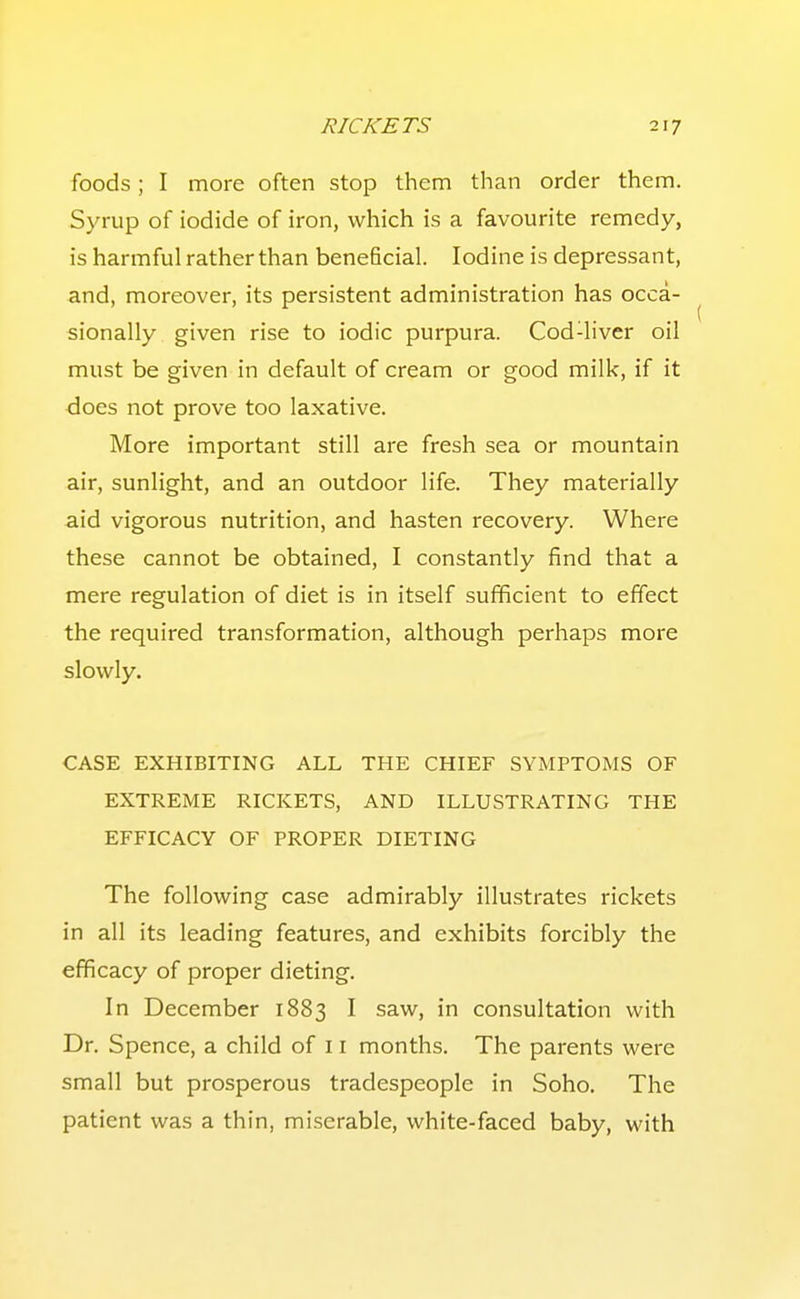 foods; I more often stop them than order them. Syrup of iodide of iron, which is a favourite remedy, is harmful rather than beneficial. Iodine is depressant, and, moreover, its persistent administration has occa- sionally given rise to iodic purpura. Cod-liver oil must be given in default of cream or good milk, if it does not prove too laxative. More important still are fresh sea or mountain air, sunlight, and an outdoor life. They materially aid vigorous nutrition, and hasten recovery. Where these cannot be obtained, I constantly find that a mere regulation of diet is in itself sufficient to effect the required transformation, although perhaps more slowly. CASE EXHIBITING ALL THE CHIEF SYMPTOMS OF EXTREME RICKETS, AND ILLUSTRATING THE EFFICACY OF PROPER DIETING The following case admirably illustrates rickets in all its leading features, and exhibits forcibly the efficacy of proper dieting. In December 1883 I saw, in consultation with Dr. Spence, a child of 11 months. The parents were small but prosperous tradespeople in Soho. The patient was a thin, miserable, white-faced baby, with