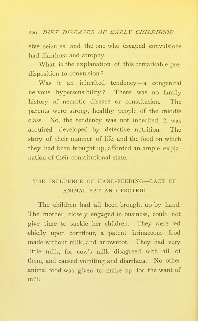 sive seizures, and the one who escaped convulsions had diarrhoea and atrophy. What is the explanation of this remarkable pre- disposition to convulsion ? Was it an inherited tendency—a congenital nervous hypersensibility ? There w^as no family history of neurotic disease or constitution. The parents were strong, healthy people of the middle class. No, the tendency was not inherited, it was acquired—developed by defective nutrition. The story of their manner of life, and the food on which they had been brought up, afforded an ample expla- nation of their constitutional state. THE INFLUENCE OF HAND-FEEDING—LACK OF ANIMAL FAT AND PROTEID The children had all been brought up by hand. The mother, closely engaged in business, could not give time to suckle her children. They were fed chiefly upon cornflour, a patent farinaceous food made without milk, and arrowroot. They had very little milk, for cow's milk disagreed with all of them, and caused vomiting and diarrhoea. No other animal food was given to make up for the want of milk.