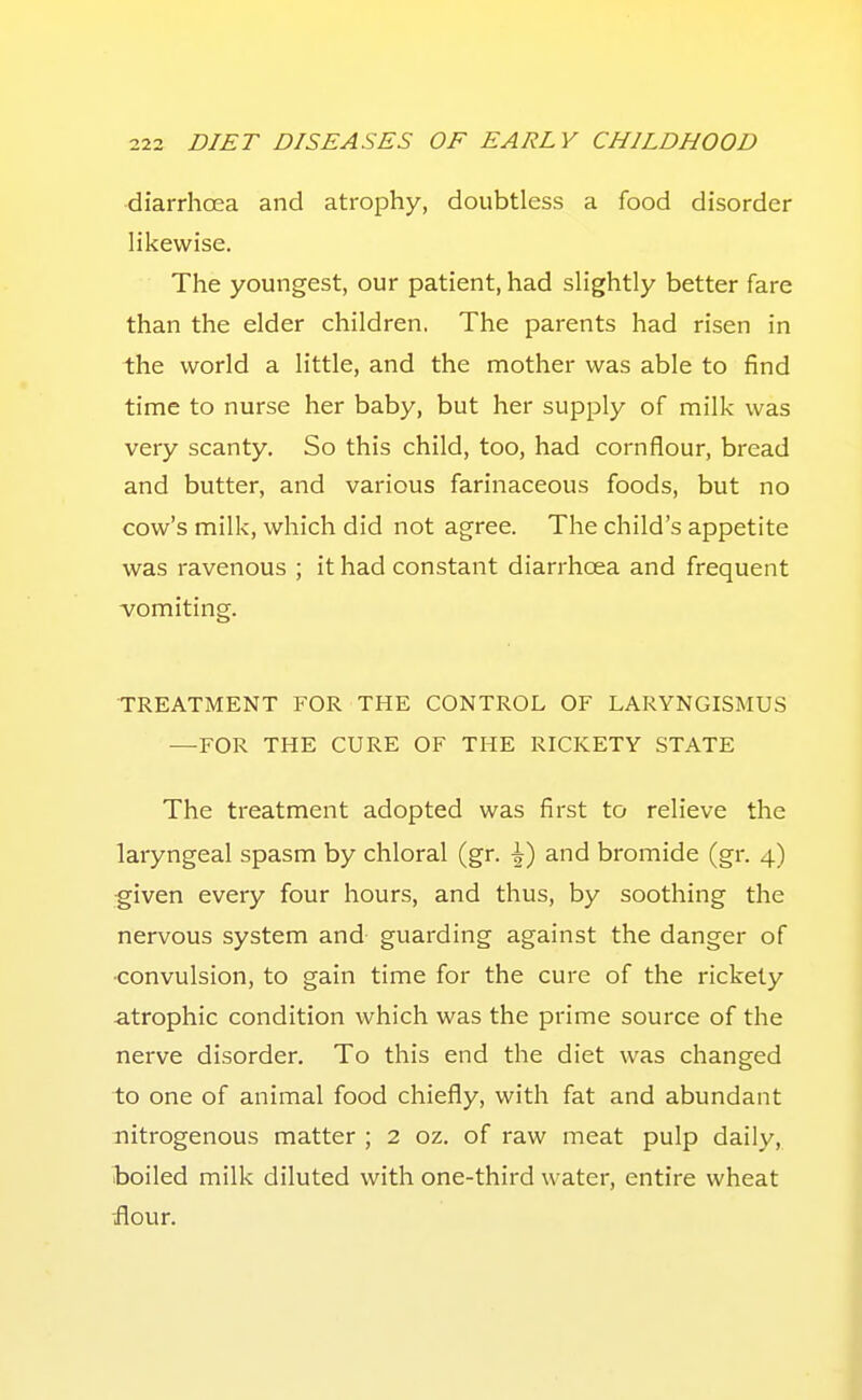 diarrhoea and atrophy, doubtless a food disorder likewise. The youngest, our patient, had slightly better fare than the elder children. The parents had risen in the world a little, and the mother was able to find time to nurse her baby, but her supply of milk was very scanty. So this child, too, had cornflour, bread and butter, and various farinaceous foods, but no cow's milk, which did not agree. The child's appetite was ravenous ; it had constant diarrhoea and frequent -vomiting. TREATMENT FOR THE CONTROL OF LARYNGISMU.S —FOR THE CURE OF THE RICKETY STATE The treatment adopted was first to relieve the laryngeal spasm by chloral (gr. -1) and bromide (gr. 4) ■given every four hours, and thus, by soothing the nervous system and- guarding against the danger of ■convulsion, to gain time for the cure of the rickety atrophic condition which was the prime source of the nerve disorder. To this end the diet was changed to one of animal food chiefly, with fat and abundant nitrogenous matter ; 2 oz. of raw meat pulp daily, boiled milk diluted with one-third water, entire wheat -flour.