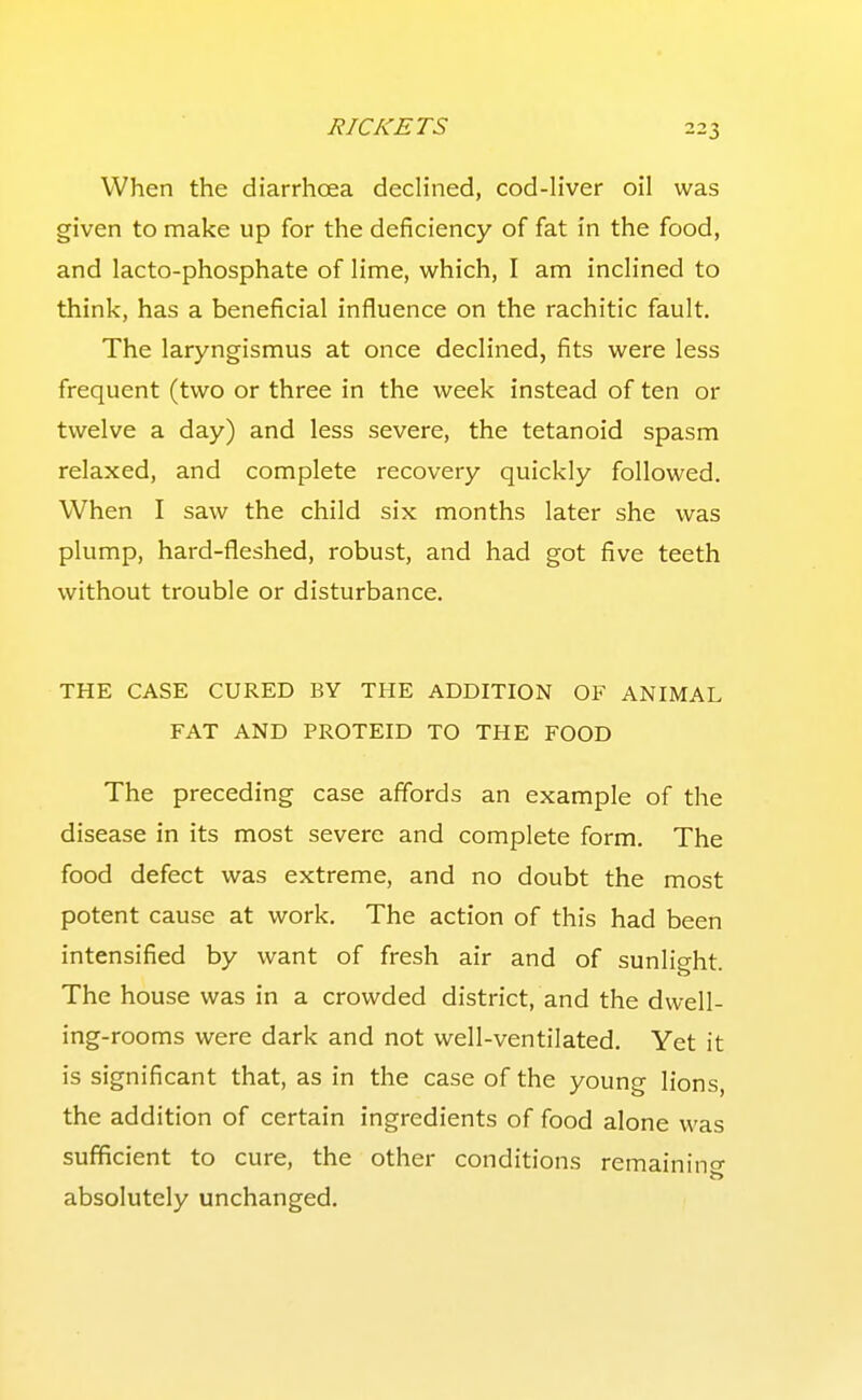 When the diarrhoea declined, cod-liver oil was given to make up for the deficiency of fat in the food, and lacto-phosphate of lime, which, I am inclined to think, has a beneficial influence on the rachitic fault. The laryngismus at once declined, fits were less frequent (two or three in the week instead of ten or twelve a day) and less severe, the tetanoid spasm relaxed, and complete recovery quickly followed. When I saw the child six months later she was plump, hard-fleshed, robust, and had got five teeth without trouble or disturbance. THE CASE CURED BY THE ADDITION OF ANIMAL FAT AND PROTEID TO THE FOOD The preceding case affords an example of the disease in its most severe and complete form. The food defect was extreme, and no doubt the most potent cause at work. The action of this had been intensified by want of fresh air and of sunlio-ht The house was in a crowded district, and the dwell- ing-rooms were dark and not well-ventilated. Yet it is significant that, as in the case of the young lions, the addition of certain ingredients of food alone was sufficient to cure, the other conditions remainino- absolutely unchanged.