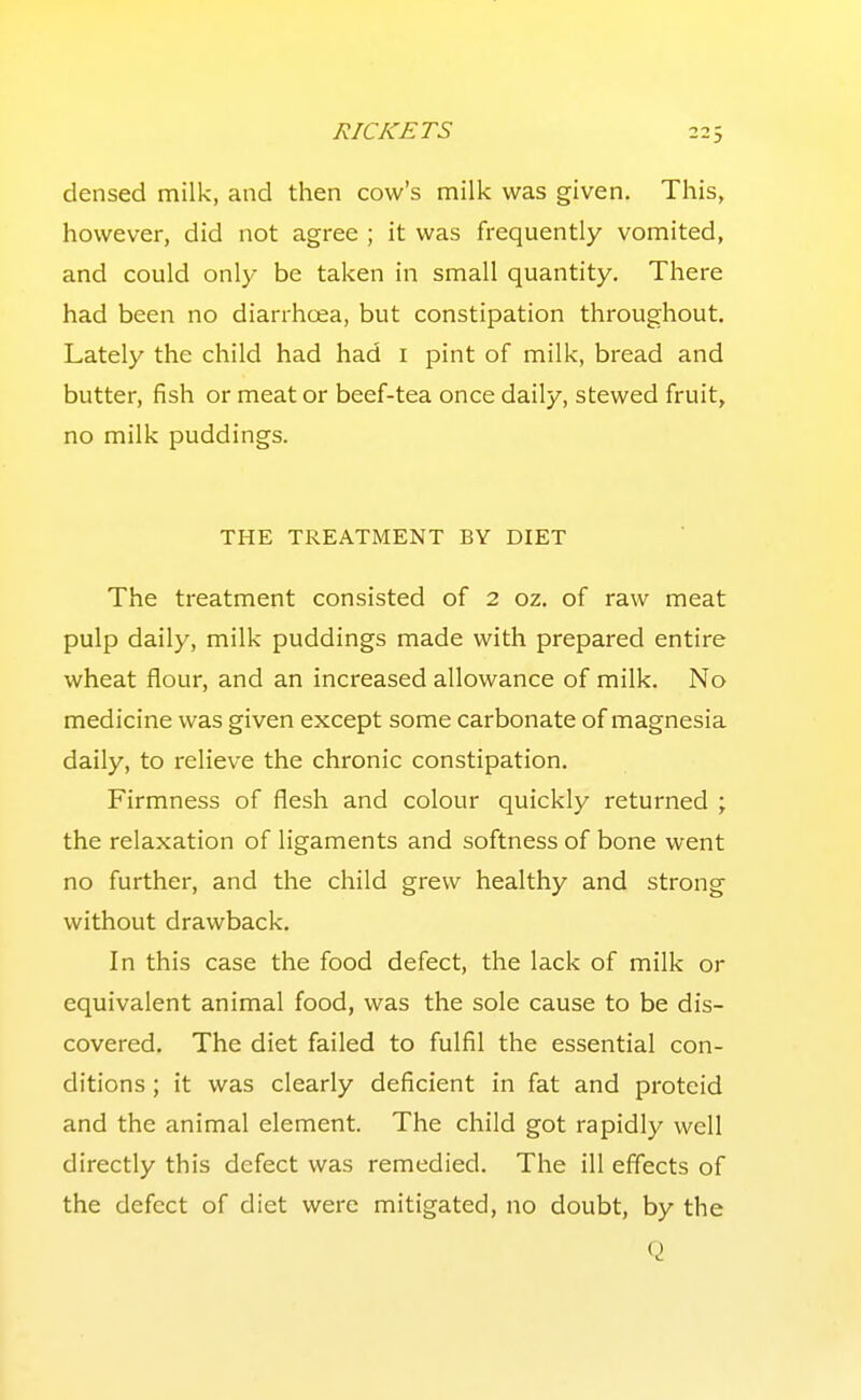 densed milk, and then cow's milk was given. This, however, did not agree ; it was frequently vomited, and could only be taken in small quantity. There had been no diarrhoea, but constipation throughout. Lately the child had had i pint of milk, bread and butter, fish or meat or beef-tea once daily, stewed fruit, no milk puddings. THE TREATMENT BY DIET The treatment consisted of 2 oz. of raw meat pulp daily, milk puddings made with prepared entire wheat flour, and an increased allowance of milk. No medicine was given except some carbonate of magnesia daily, to relieve the chronic constipation. Firmness of flesh and colour quickly returned ; the relaxation of ligaments and softness of bone went no further, and the child grew healthy and strong without drawback. In this case the food defect, the lack of milk or equivalent animal food, was the sole cause to be dis- covered. The diet failed to fulfil the essential con- ditions ; it was clearly deficient in fat and proteid and the animal element. The child got rapidly well directly this defect was remedied. The ill effects of the defect of diet were mitigated, no doubt, by the Q