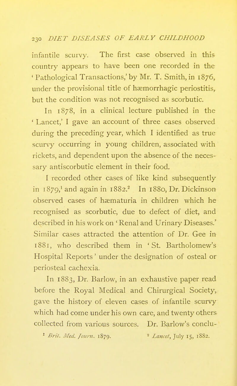 infantile scurvy. The first case observed in this country appears to have been one recorded in the ' Pathological Transactions,'by Mr. T. Snnith, in 1876, under the provisional title of haeniorrhagic periostitis,, but the condition was not recognised as scorbutic. In 1878, in a clinical lecture published in the ' Lancet,' I gave an account of three cases observed during the preceding year, which I identified as true scurvy occurring in young children, associated with rickets, and dependent upon the absence of the neces- sary antiscorbutic element in their food, I recorded other cases of like kind subsequently in 1879,'and again in 1882.^ In 1880, Dr. Dickinson observed cases of haematuria in children which he recognised as scorbutic, due to defect of diet, and described in his work on 'Renal and Urinary Diseases.' Similar cases attracted the attention of Dr. Gee in 1881, who described them in 'St. Bartholomew's Hospital Reports' under the designation of osteal or periosteal cachexia. In 1883, Dr. Barlow, in an exhaustive paper read before the Royal Medical and Chirurgical Society,, gave the history of eleven cases of infantile scurvy which had come under his own care, and twenty others collected from various sources. Dr. Barlow's conclu- ' Brit. Aled. /oiittt. 1879. ^ Lancet, July 15, 1882.