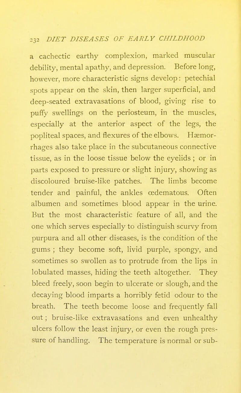 a cachectic earthy complexion, marked muscular debility, mental apathy, and depression. Before long, however, more characteristic signs develop: petechial spots appear on the skin, then larger superficial, and deep-seated extravasations of blood, giving rise to puffy swellings on the periosteum, in the muscles, especially at the anterior aspect of the legs, the popliteal spaces, and flexures of the elbows. Haemor- rhages also take place in the subcutaneous connective tissue, as in the loose tissue below the eyelids ; or in parts exposed to pressure or slight injury, showing as discoloured bruise-like patches. The limbs become tender and painful, the ankles oedematous. Often albumen and sometimes blood appear in the urine. But the most characteristic feature of all, and the one which serves especially to distinguish scurvy from purpura and all other diseases, is the condition of the gums ; they become soft, livid purple, spongy, and sometimes so swollen as to protrude from the lips in lobulated masses, hiding the teeth altogether. They bleed freely, soon begin to ulcerate or slough, and the decaying blood imparts a horribly fetid odour to the breath. The teeth become loose and frequently fall out; bruise-like extravasations and even unhealthy ulcers follow the least injury, or even the rough pres- sure of handling. The temperature is normal or sub-