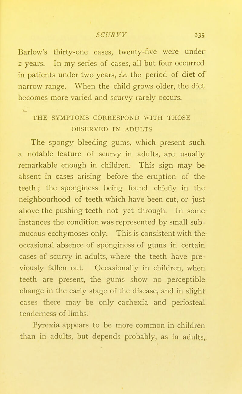 Barlow's thirty-one cases, twenty-five were under 2 years. In my series of cases, all but four occurred in patients under two years, i.e. the period of diet of narrow range. When the child grows older, the diet becomes more varied and scurvy rarely occurs, THE SYMPTOMS CORRESPOND WITH THOSE OBSERVED IN ADULTS The spongy bleeding gums, which present such a notable feature of scurvy in adults, are usually remarkable enough in children. This sign may be absent in cases arising before the eruption of the teeth; the sponginess being found chiefly in the neighbourhood of teeth which have been cut, or just above the pushing teeth not yet through. In some instances the condition was represented by small sub- mucous ecchymoses only. This is consistent with the occasional absence of sponginess of gums in certain cases of scurvy in adults, where the teeth have pre- viously fallen out. Occasionally in children, when teeth are present, the gums show no perceptible change in the early stage of the disease, and in slight cases there may be only cachexia and periosteal tenderness of limbs. Pyrexia appears to be more common in children than in adults, but depends probably, as in adults,