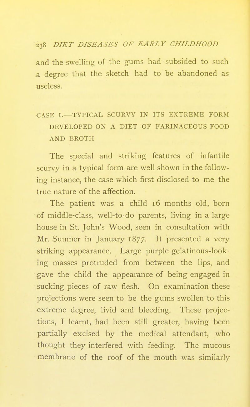 and the swelling of the gums had subsided to such a degree that the sketch had to be abandoned as useless. CA.SE I.—TYPICAL SCURVY IN ITS EXTREME FORM DEVELOPED ON A DIET OF FARINACEOUS FOOD AND BROTH The special and striking features of infantile scurvy in a typical form are well shown in the follow- ing instance, the case which first disclosed to me the true nature of the affection. The patient was a child 16 months old, born of middle-class, well-to-do parents, living in a large house in St. John's Wood, seen in consultation with Mr. Sumner in January 1877. It presented a very striking appearance. Large purple gelatinous-look- ing masses protruded from between the lips, and gave the child the appearance of being engaged in sucking pieces of raw flesh. On examination these projections were seen to be the gums swollen to this extreme degree, livid and bleeding. These projec- tions, I learnt, had been still greater, having been partially excised by the medical attendant, who thought they interfered with feeding. The mucous membrane of the roof of the mouth was similarly