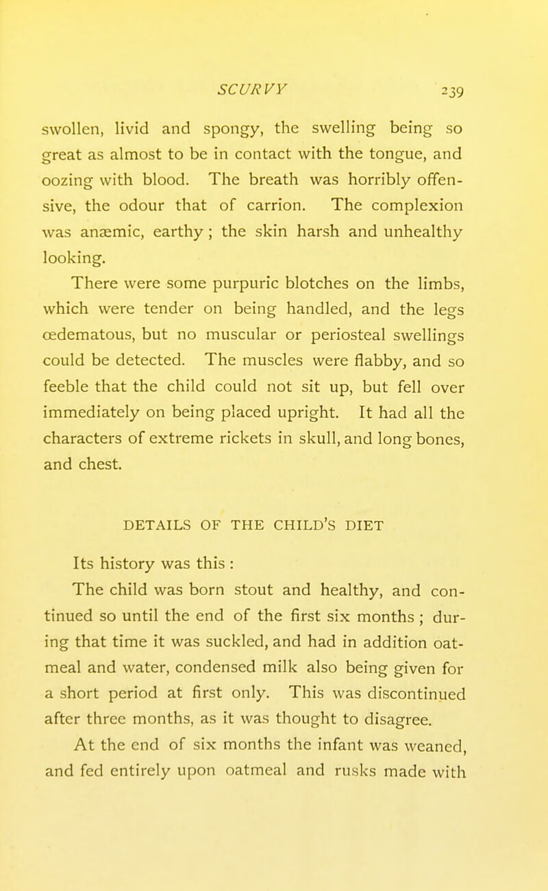 swollen, livid and spongy, the swelling being so great as almost to be in contact with the tongue, and oozing with blood. The breath was horribly offen- sive, the odour that of carrion. The complexion was anaemic, earthy ; the skin harsh and unhealthy looking. There were some purpuric blotches on the limbs, which were tender on being handled, and the legs oedematous, but no muscular or periosteal swellings could be detected. The muscles were flabby, and so feeble that the child could not sit up, but fell over immediately on being placed upright. It had all the characters of extreme rickets in skull, and long bones, and chest. DETAILS OF THE CHILD'S DIET Its history was this : The child was born stout and healthy, and con- tinued so until the end of the first six months ; dur- ing that time it was suckled, and had in addition oat- meal and water, condensed milk also being given for a short period at first only. This was discontinued after three months, as it was thought to disagree. At the end of six months the infant was weaned, and fed entirely upon oatmeal and rusks made with