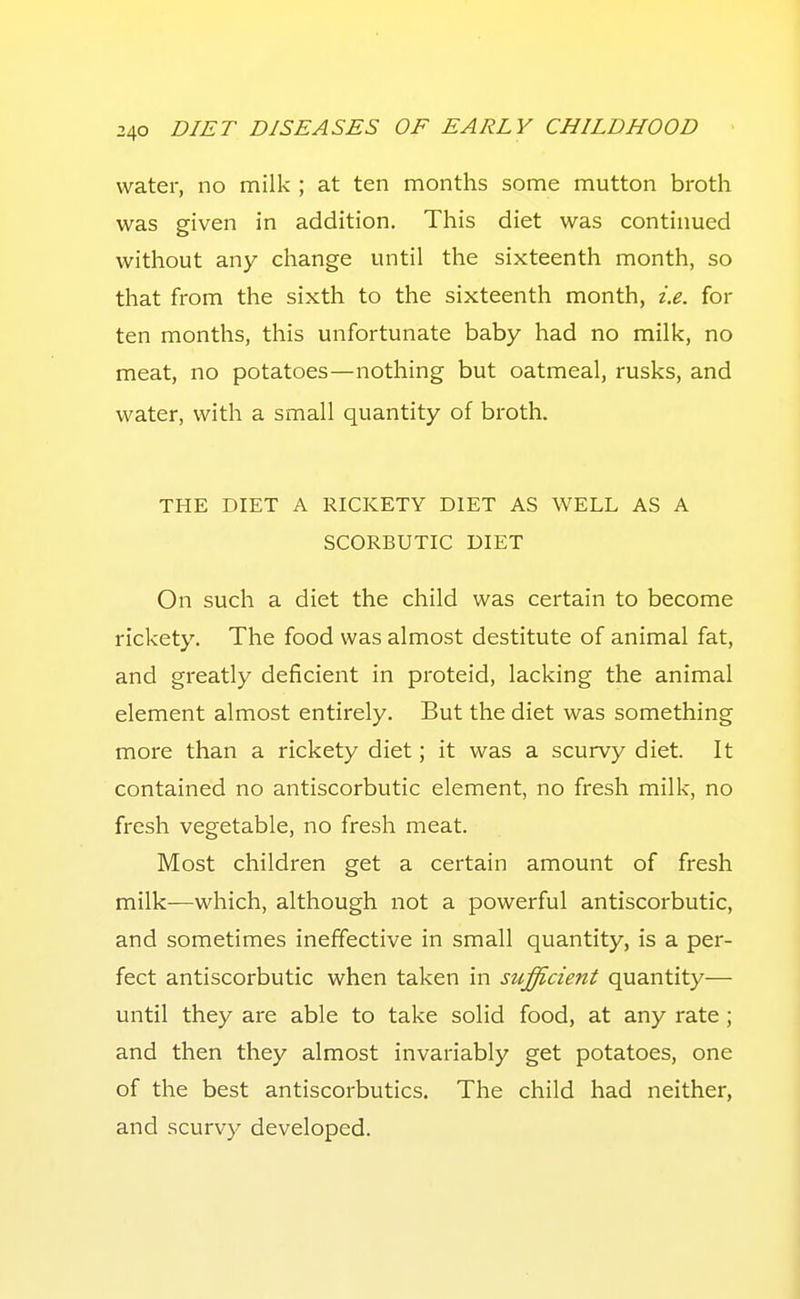 water, no milk ; at ten months some mutton broth was given in addition. This diet was continued without any change until the sixteenth month, so that from the sixth to the sixteenth month, i.e. for ten months, this unfortunate baby had no milk, no meat, no potatoes—nothing but oatmeal, rusks, and water, with a small quantity of broth. THE DIET A RICKETY DIET AS WELL AS A SCORBUTIC DIET On such a diet the child was certain to become rickety. The food was almost destitute of animal fat, and greatly deficient in proteid, lacking the animal element almost entirely. But the diet was something more than a rickety diet; it was a scurvy diet. It contained no antiscorbutic element, no fresh milk, no fresh vegetable, no fresh meat. Most children get a certain amount of fresh milk—which, although not a powerful antiscorbutic, and sometimes ineffective in small quantity, is a per- fect antiscorbutic when taken in sufficient quantity— until they are able to take solid food, at any rate ; and then they almost invariably get potatoes, one of the best antiscorbutics. The child had neither, and scurvy developed.