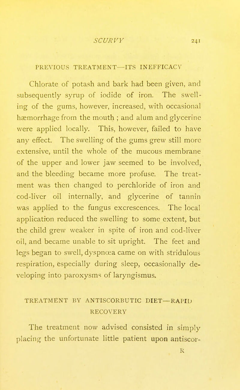 PREVIOUS TREATMENT—ITS INEFFICACV Chlorate of potash and bark had been given, and subsequently syrup of iodide of iron. The swell- ing of the gums, however, increased, with occasional haemorrhage from the mouth ; and alum and glycerine were applied locally. This, however, failed to have any effect. The swelling of the gums grew still more extensive, until the whole of the mucous membrane of the upper and lower jaw seemed to be involved, and the bleeding became more profuse. The treat- ment was then changed to perchloride of iron and cod-liver oil internally, and glycerine of tannin was applied to the fungus excrescences. The local application reduced the swelling to some extent, but the child grew weaker in spite of iron and cod-liver oil, and became unable to sit upright. The feet and legs began to swell, dyspnoea came on with stridulous respiration, especially during sleep, occasionally de- veloping into paroxysms of laryngismus. TREATMENT BY ANTISCORBUTIC DIET—RAPID RECOVERY The treatment now advised consisted in simply placing the unfortunate little patient upon antiscor- R