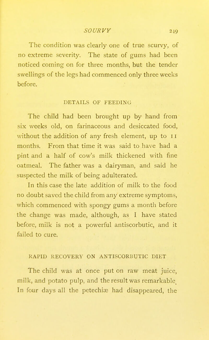 3+9 The condition was clearly one of true scurvy, of no extreme severity. The state of gums had been noticed coming on for three months, but the tender swellings of the legs had commenced only three weeks before, DETAILS OF FEEDING The child had been brought up by hand from six weeks old, on farinaceous and desiccated food, without the addition of any fresh element, up to ii months. From that time it was said to have had a pint and a half of cow's milk thickened with fine oatmeal. The father was a dairyman, and said he suspected the milk of being adulterated. In this case the late addition of milk to the food no doubt saved the child from any extreme symptoms, which commenced with spongy gums a month before the change was made, although, as I have stated before, milk is not a powerful antiscorbutic, and it failed to cure. RAPID RECOVERY ON ANTISCORBUTIC DIET The child was at once put on raw meat juice, milk, and potato pulp, and the result was remarkable^ In four days all the petechiae had disappeared, the