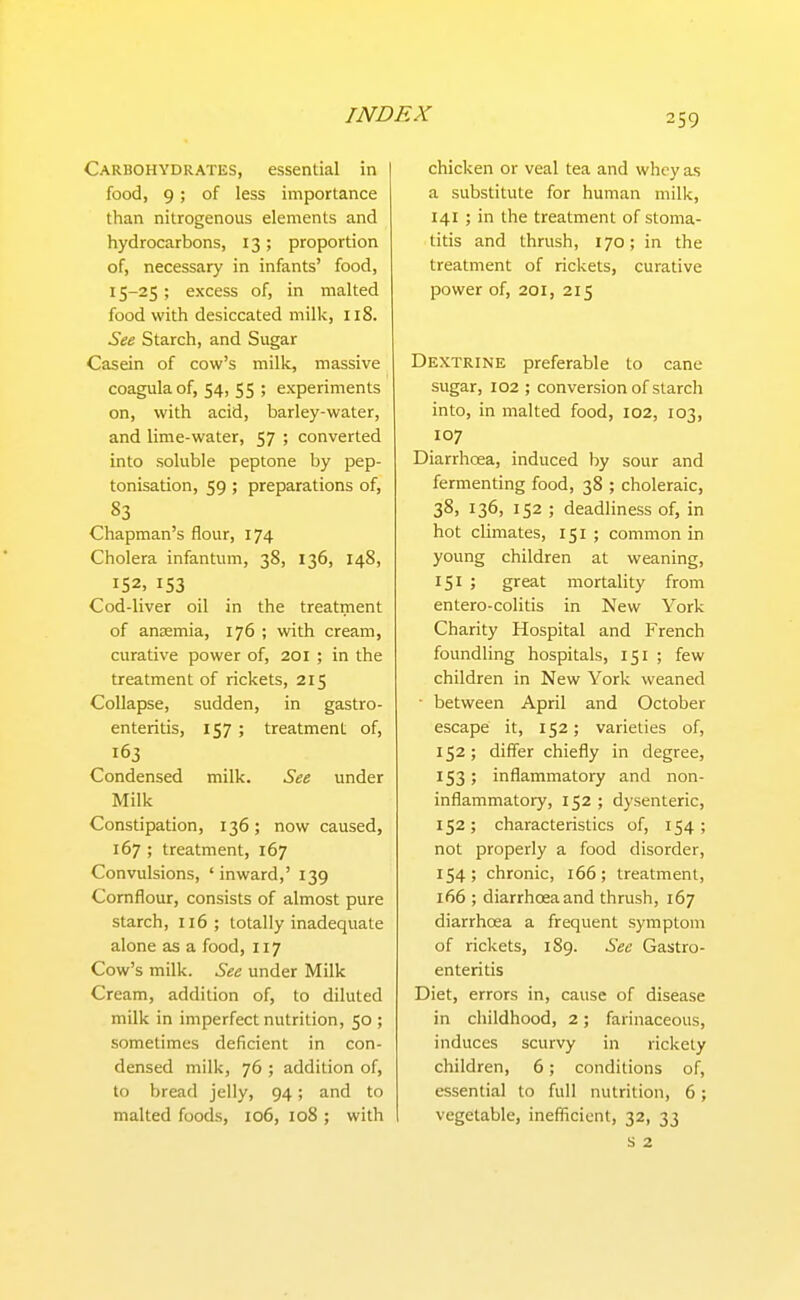 Carbohydrates, essential in food, 9; of less importance than nitrogenous elements and hydrocarbons, 13; proportion of, necessary in infants' food, 15-25; excess of, in malted food with desiccated milk, 118. See Starch, and Sugar Casein of cow's milk, massive coagula of, 54, 55 ; experiments on, with acid, barley-water, and lime-water, 57 ; converted into soluble peptone by pep- tonisation, 59 ; preparations of, 83 Chapman's flour, 174 Cholera infantum, 38, 136, 148, 152. 153 Cod-liver oil in the treatment of anaemia, 176 ; with cream, curative power of, 201 ; in the treatment of rickets, 215 Collapse, sudden, in gastro- enteritis, 157 ; treatment of, 163 Condensed milk. See under Milk Constipation, 136; now caused, 167 ; treatment, 167 Convulsions, 'inward,' 139 Cornflour, consists of almost pure starch, 116; totally inadequate alone as a food, 117 Cow's milk. See under Milk Cream, addition of, to diluted milk in imperfect nutrition, 50 ; sometimes deficient in con- densed milk, 76 ; addition of, to bread jelly, 94; and to malted foods, 106, 108 ; with chicken or veal tea and whey a,s a substitute for human milk, 141 ; in the treatment of stoma- titis and thrush, 170; in the treatment of rickets, curative power of, 201, 215 Dextrine preferable to cane sugar, 102 ; conversion of starch into, in malted food, 102, 103, 107 Diarrhoea, induced by sour and fermenting food, 38 ; choleraic, 38, 136, 152 ; deadliness of, in hot climates, 151 ; common in young children at weaning, ; great mortality from entero-colitis in New York Charity Hospital and French foundling hospitals, 151 ; few children in New York weaned ■ between April and October escape it, 152; varieties of, 152 ; differ chiefly in degree, 153; inflammatory and non- inflammatory, 152 ; dysenteric, 152; characteristics of, 154; not properly a food disorder, 154; chronic, 166; treatment, 166 ; diarrhoeaand thrush, 167 diarrhoea a frequent symptom of rickets, 189. Sec Gastro- enteritis Diet, errors in, cause of disease in childhood, 2; farinaceous, induces scurvy in rickety children, 6; conditions of, essential to full nutrition, 6; vegetable, inefiicient, 32, 33 s 2