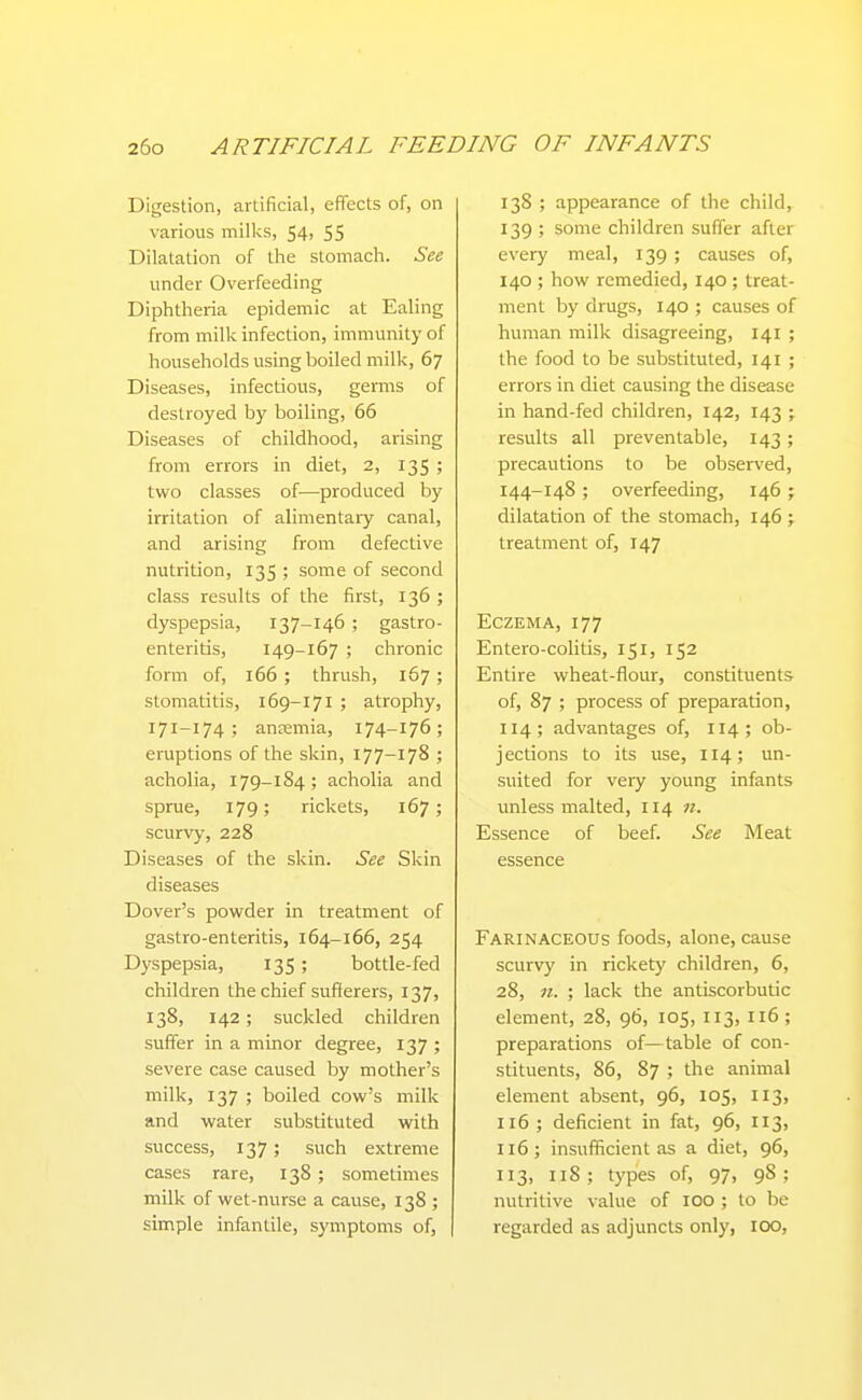 Digestion, artificial, effects of, on various milks, 54, 55 Dilatation of the stomach. See under Overfeeding Diphtheria epidemic at Ealing from milk infection, immunity of households using boiled milk, 67 Diseases, infectious, genns of destroyed by boiling, 66 Diseases of childhood, arising from errors in diet, 2, 135 ; two classes of—produced by irritation of alimentary canal, and arising from defective nutrition, 135 ; some of second class results of the first, 136 ; dyspepsia, 137-146 ; gastro- enteritis, 149-167 ; chronic form of, 166 ; thrush, 167 ; stomatitis, 169-171 ; atrophy, 171-174 ; anaemia, 174-176; eruptions of the skin, 177-178 ; acholia, 179-184; acholia and sprue, 179; rickets, 167; scurvy, 228 Diseases of the skin. See Skin diseases Dover's powder in treatment of gastro-enteritis, 164-166, 254 Dyspepsia, 135 ; bottle-fed children the chief sufferers, 137, 138, 142; suckled children suffer in a minor degree, 137 ; severe case caused by mother's milk, 137 ; boiled cow's milk and water substituted with success, 137; such extreme cases rare, 138 ; sometimes milk of wet-nurse a cause, 138 ; simple infantile, symptoms of, 138 ; appearance of the child, 139 ; some children suffer after every meal, 139 ; causes of, 140 ; how remedied, 140 ; treat- ment by drugs, 140 ; causes of human milk disagreeing, 141 ; the food to be substituted, 141 ; errors in diet causing the disease in hand-fed children, 142, 143 ; results all preventable, 143; precautions to be observed, 144-148 ; overfeeding, 146; dilatation of the stomach, 146 ; treatment of, 147 Eczema, 177 Entero-colitis, 151, 152 Entire wheat-flour, constituents of, 87 ; process of preparation, 114; advantages of, 114; ob- jections to its use, 114; un- suited for very young infants unless malted, 114 n. Essence of beef. See Meat essence Farinaceous foods, alone, cause scurvy in rickety children, 6, 28, n. ; lack the antiscorbutic element, 28, 96, 105, 113, 116 ; preparations of—table of con- stituents, 86, 87 ; the animal element absent, 96, 105, 113, 116; deficient in fat, 96, 113, 116; insufficient as a diet, 96, 113, 118 ; types of, 97, 98 ; nutritive value of 100 ; to be regarded as adjuncts only, 100,