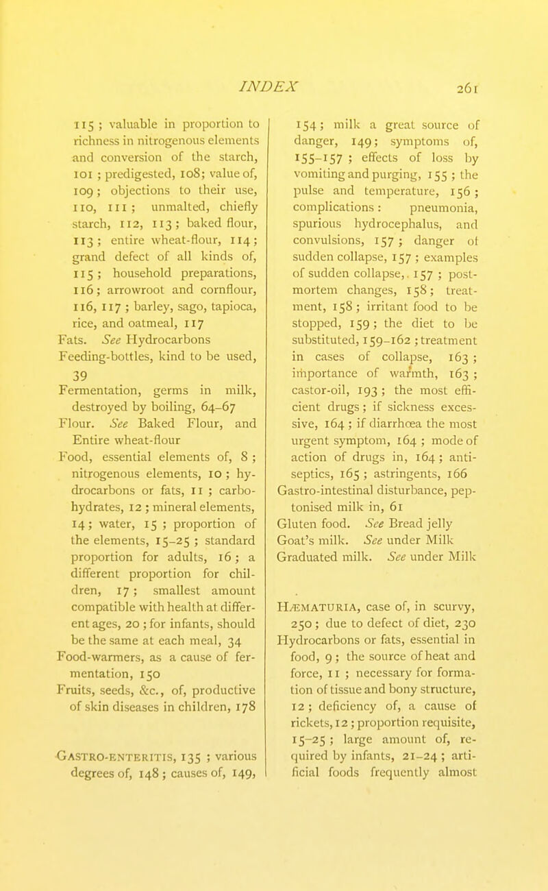 IIS; valuable in proportion to richness in nitrogenous elements and conversion of the starch, 101 ; predigested, lo8; value of, 109; objections to their use, 110, III; unmalted, chiefly starch, 112, 113; baked flour, 113; entire wheat-flour, 114; grand defect of all kinds of, 115; household preparations, 116; arrowroot and cornflour, 116, 117 ; barley, sago, tapioca, rice, and oatmeal, 117 Fats. See Hydrocarbons Feeding-bottles, kind to be used, 39 Fermentation, germs in milk, destroyed by boiling, 64-67 Flour. See Baked Flour, and Entire wheat-flour Pood, essential elements of, 8 ; nitrogenous elements, 10 ; hy- drocarbons or fats, II ; carbo- hydrates, 12; mineral elements, 14; water, 15 ; proportion of the elements, 15-25 ; standard proportion for adults, 16; a different proportion for chil- dren, 17; smallest amount compatible with health at differ- ent ages, 20 ; for infants, should be the same at each meal, 34 Food-wanners, as a cause of fer- mentation, 150 Fruits, seeds, &c., of, productive of skin diseases in children, 178 XjASTRo-enteritis, 135 ; various degrees of, 148; causes of, 149, 154; milk a great source of danger, 149; symptoms of, 55-157 j effects of loss by vomiting and purging, 155 ; the pulse and temperature, 156 ; complications: pneumonia, spurious hydrocephalus, and convulsions, 157 j danger ot sudden collapse, 157 ; examples of sudden collapse, .157; post- mortem changes, 158; treat- ment, 158; irritant food to be stopped, 159; the diet to be substituted, 159-162 ; treatment in cases of collapse, 163 ; iriiportance of warmth, 163 ; castor-oil, 193 ; the most effi- cient drugs ; if sickness exces- sive, 164 ; if diarrhoea the most urgent symptom, 164 ; mode of action of drugs in, 164 ; anti- septics, 165 ; astringents, 166 Gastro-intestinal disturbance, pep- tonised milk in, 61 Gluten food. See Bread jelly Goat's milk. See under Milk Graduated milk. See under Milk H/IJMATURIA, case of, in scurvy, 250 ; due to defect of diet, 230 Hydrocarbons or fats, essential in food, 9 ; the source of heat and force, 11 ; necessary for forma- tion of tissue and bony structure, 12; deficiency of, a cause of rickets, 12 ; proportion requisite, 15-25 ; large amount of, re- quired by infants, 21-24 > arti- ficial foods frequently almost