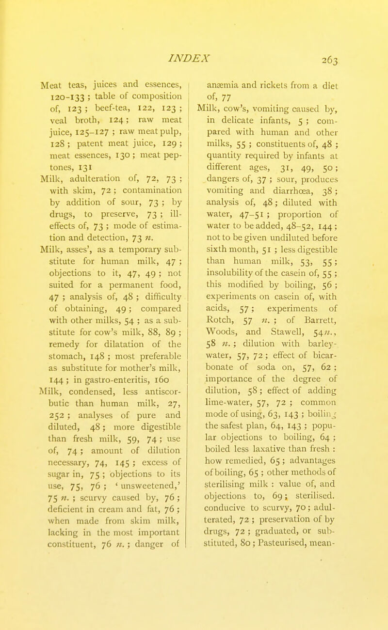 Meat teas, juices and essences, 120-133 ; table of composition of, 123 ; beef-tea, 122, 123 ; veal broth, 124; raw meat juice, 125-127 ; raw meat pulp, 128; patent meat juice, 129; meat essences, 130; meat pep- tones, 131 Milk, adulteration of, 72, 73 ; with skim, 72 ; contamination by addition of sour, 73 ; by drugs, to preserve, 73 ; ill- effects of, 73 ; mode of estima- tion and detection, 73 n. Milk, asses', as a temporary sub- stitute for human milk, 47 ; objections to it, 47, 49 ; not suited for a permanent food, 47 ; analysis of, 48 ; difficulty of obtaining, 49; compared with other milks, 54 ; as a sub- stitute for cow's milk, 88, 89 ; remedy for dilatation of the stomach, 148 ; most preferable as substitute for mother's milk, 144 ; in gastro-enteritis, 160 Milk, condensed, less antiscor- butic than human milk, 27, 252; analyses of pure and diluted, 48; more digestible than fresh milk, 59, 74; use of, 74; amount of dilution necessary, 74, 145 ; excess of sugar in, 75 ; objections to its use, 75, 76 ; ' unsweetened,' 75 n. ; scurvy caused by, 76; deficient in cream and fat, 76 ; when made from skim milk, lacking in the most important constituent, 76 n.; danger of anaemia and rickets from a diet of, 77 Milk, cow's, vomiting caused by, in delicate infants, 5 ; com- pared with human and other milks, 55 ; constituents of, 48 ; quantity required by infants at different ages, 31, 49, 50; dangers of, 37 ; sour, produces vomiting and diarrhoea, 38; analysis of, 48; diluted with water, 47-5^ > proportion of water to be added, 48-52, 144 ; not to be given undiluted before sixth month, 51 ; less digestible than human milk, 53, 55; insolubility of the casein of, 55 ; this modified by boiling, 56 ; experiments on casein of, with acids, 57; experiments of Rotch, 57 n. ; of Barrett, Woods, and Stawell, 54«., 58 n. ; dilution with barley- water, 57, 72; effect of bicar- bonate of soda on, 57, 62; importance of the degree of dilution, 58 ; effect of adding lime-water, 57, 72 ; common mode of using, 63, 143 ; boilin^' the safest plan, 64, 143 ; popu- lar objections to boiling, 64 ; boiled less laxative than fresh : how remedied, 65 ; advantages of boiling, 65 ; other methods of sterilising milk : value of, and objections to, 69; sterilised, conducive to scurvy, 70; adul- terated, 72 ; preservation of by drugs, 72 ; graduated, or sub- stituted, 80; Pasteurised, mean-