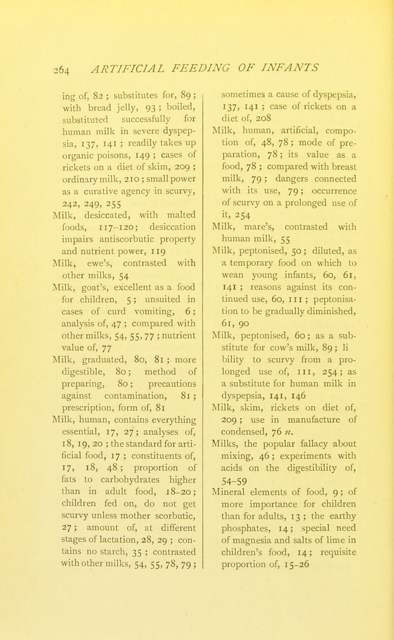 ing of, 82 ; substitutes for, 89 ; with bread jelly, 93 ; boiled, substituted successfully for human milk in severe dyspep- sia, 137, 141 ; readily takes up organic poisons, 149 ; cases of rickets on a diet of skim, 209 ; ordinarymilk, 210 ; small power as a curative agency in scurvy, 242, 249, 25s Milk, desiccated, vdth malted foods, 117-120; desiccation impairs antiscorbutic property and nutrient power, 119 Milk, ewe's, contrasted with other milks, 54 Milk, goat's, excellent as a food for children, 5; unsuited in cases of curd vomiting, 6; analysis of, 47 ; compared with other milks, 54, 55, 77 ; nutrient value of, 77 Milk, graduated, 80, 81 ; more digestible, 80; method of preparing, 80; precautions against contamination, 81 ; prescription, form of, 81 Milk, human, contains everything essential, 17, 27; analyses of, 18, 19, 20 ; the standard for arti- ficial food, 17 ; constituents of, 17, 18, 48 ; proportion of fats to carbohydrates higher than in adult food, 18-20; children fed on, do not get scurvy unless mother scorbutic, 27; amount of, at different stages of lactation, 28, 29 ; con- tains no starch, 35 ; contrasted with other milks, 54, 55, 78, 79 ; sometimes a cause of dyspepsia, 137, 141 ; case of rickets on a diet of, 208 Milk, human, artificial, compo- tion of, 48, 78; mode of pre- paration, 78; its value as a food, 78 ; compared with breast milk, 79; dangers connected with its use, 79; occurrence of scurvy on a prolonged use of it, 254 Milk, mare's, contrasted with human milk, 55 Milk, peptonised, 50; diluted, as a temporary food on which to wean young infants, 60, 61, 141 ; reasons against its con- tinued use, 60, III; peptonisa- tion to be gradually diminished, 61, 90 Milk, peptonised, 60; as a sub- stitute for cow's milk, 89; li bility to scurvy from a pro- longed use of. III, 254; as a substitute for human milk in dyspepsia, 141, 146 Milk, skim, rickets on diet of, 209; use in manufacture of condensed, 76 n. Milks, the popular fallacy about mixing, 46; experiments with acids on the digestibility of, 54-59 Mineral elements of food, 9; of more importance for children than for adults, 13 ; the earthy phosphates, 14; special need of magnesia and salts of lime in children's food, 14; requisite proportion of, 15-26