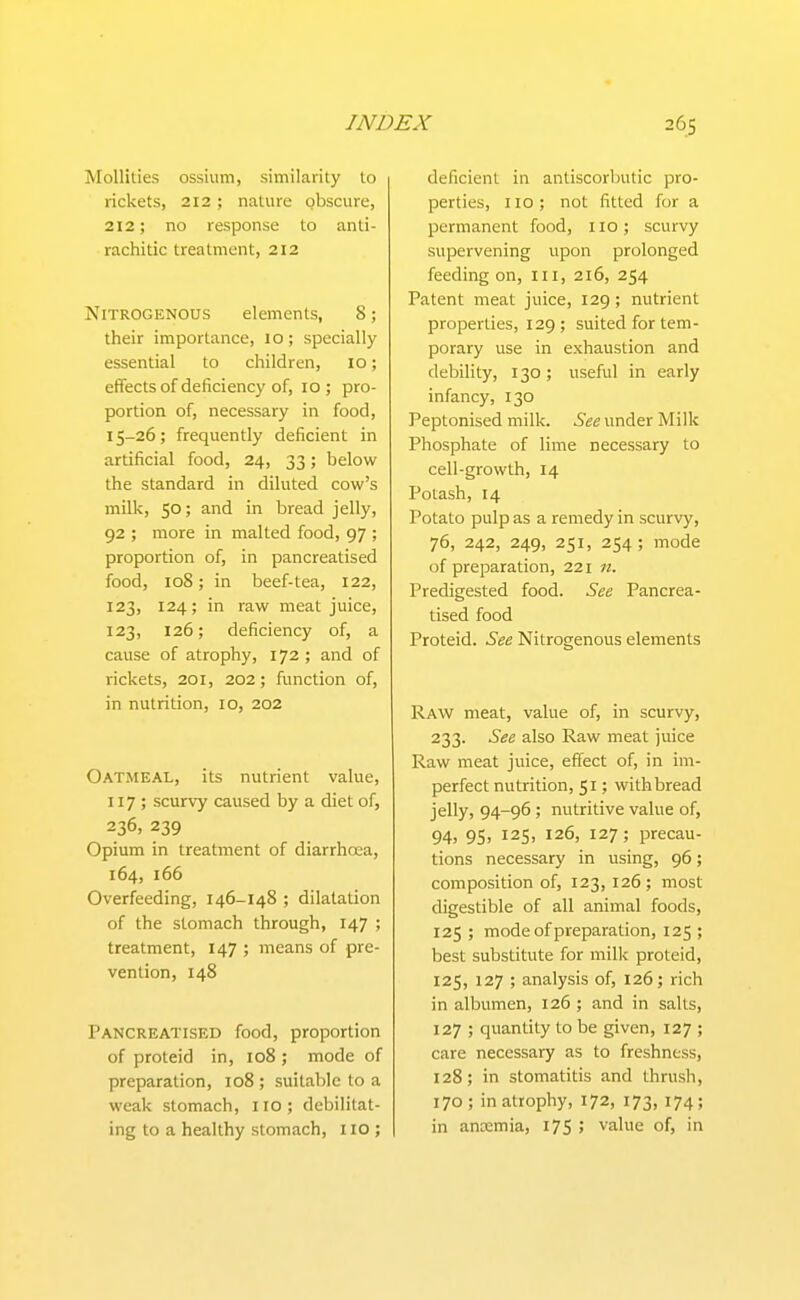 Mollities ossium, similarity to rickets, 212; nature obscure, 212; no response to anti- rachitic treatment, 212 Nitrogenous elements, 8; their importance, 10; specially essential to children, 10; efTects of deficiency of, 10 ; pro- portion of, necessary in food, 15-26; frequently deficient in artificial food, 24, 33; below the standard in diluted cow's milk, 50; and in bread jelly, 92 ; more in malted food, 97 ; proportion of, in pancreatised food, 108; in beef-tea, 122, 123, 124; in raw meat juice, 123, 126; deficiency of, a cause of atrophy, 172 ; and of rickets, 201, 202; function of, in nutrition, lo, 202 Oatmeal, its nutrient value, 117; scurvy caused by a diet of, 236, 239 Opium in treatment of diarrhcea, 164, 166 Overfeeding, 146-148 ; dilatation of the stomach through, 147 ; treatment, 147 ; means of pre- vention, 148 Pancreatised food, proportion of proteid in, 108 ; mode of preparation, 108 ; suitable to a weak stomach, IIO ; debilitat- ing to a healthy stomach, 110 ; deficient in antiscorbutic pro- perties, no; not fitted for a permanent food, 110 ; scurvy supervening upon prolonged feeding on, ill, 216, 254 Patent meat juice, 129; nutrient properties, 129; suited for tem- porary use in exhaustion and debility, 130; useful in early infancy, 130 Peptonised milk. See under Milk Phosphate of lime necessary to cell-growth, 14 Potash, 14 Potato pulp as a remedy in scurvy, 76, 242, 249, 251, 254; mode of preparation, 221 n. Predigested food. See Pancrea- tised food Proteid. See Nitrogenous elements Raw meat, value of, in scurvy, 233. See also Raw meat juice Raw meat juice, effect of, in im- perfect nutrition, 51; with bread jelly, 94-96 ; nutritive value of, 94, 95, 125, 126, 127; precau- tions necessary in using, 96; composition of, 123, 126 ; most digestible of all animal foods, 125 ; mode of preparation, 125 ; best substitute for milk proteid, 125, 127 ; analysis of, 126; rich in albumen, 126 ; and in salts, 127 ; quantity to be given, 127 ; care necessary as to freshness, 128; in stomatitis and thrush, 170 ; in atrophy, 172, 173, 174; in anaemia, 175 ; value of, in