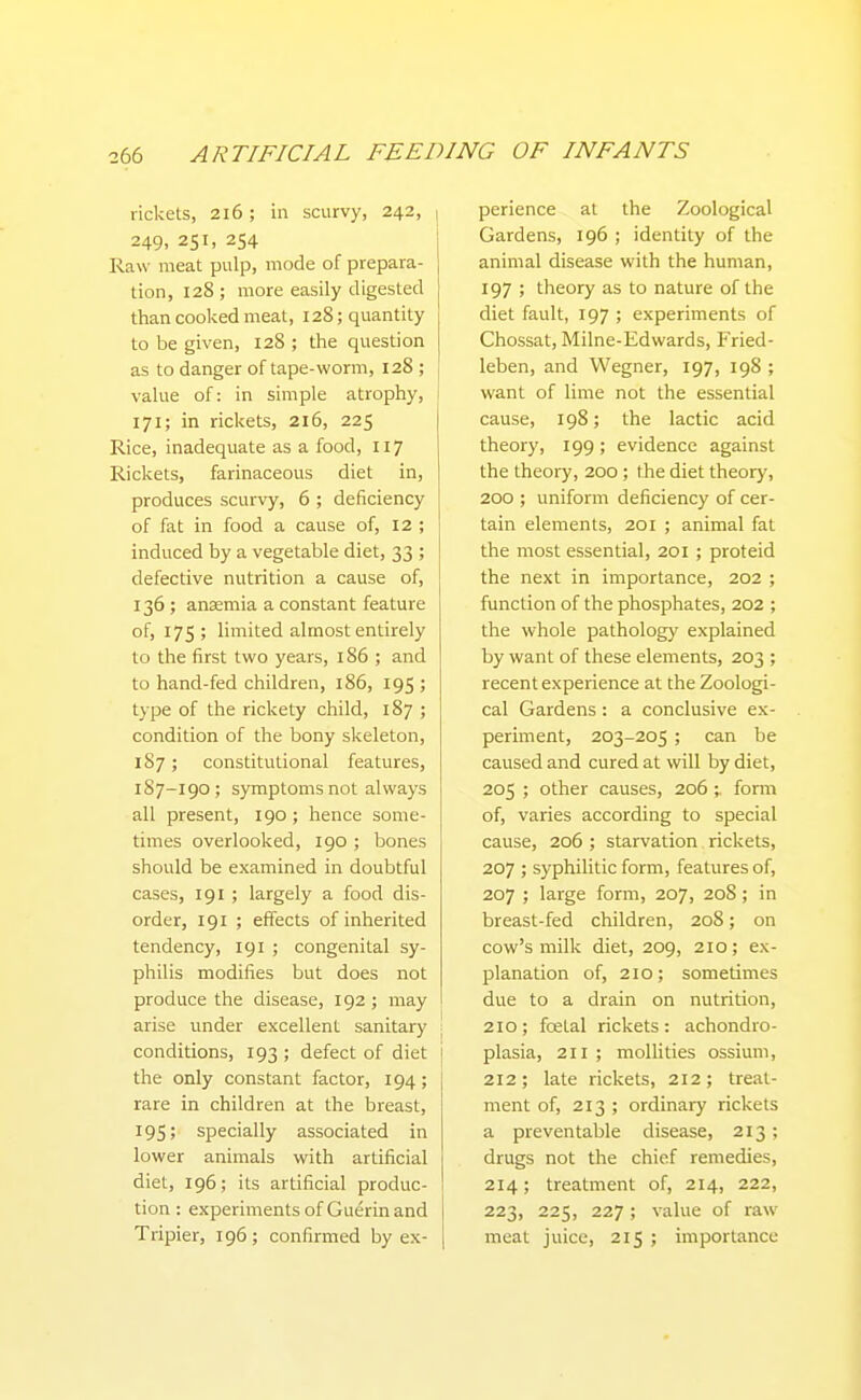 rickets, 216 ; in scurvy, 242, , 249, 251, 254 Raw meat pulp, mode of prepara- tion, 128 ; more easily digested than cooked meat, 128; quantity to be given, 128 ; the question as to danger of tape-worm, 128 ; value of: in simple atrophy, 171; in rickets, 216, 225 Rice, inadequate as a food, 117 Rickets, farinaceous diet in, produces scurvy, 6 ; deficiency of fat in food a cause of, 12 ; induced by a vegetable diet, 33 ; defective nutrition a cause of, 136; anaemia a constant feature of, 175; limited almost entirely to the first two years, 186 ; and to hand-fed children, 186, 195 ; type of the rickety child, 187 ; condition of the bony skeleton, 187; constitutional features, 187-190; symptoms not always all present, 190; hence some- times overlooked, 190 ; bones should be examined in doubtful cases, 191 ; largely a food dis- order, 191 ; effects of inherited tendency, 191 ; congenital sy- philis modifies but does not produce the disease, 192 ; may arise under excellent sanitary \ conditions, 193 ; defect of diet j the only constant factor, 194; \ rare in children at the breast, 195; specially associated in lower animals with artificial diet, 196; its artificial produc- tion : experiments of Guerin and Tripier, 196; confirmed by ex- perience at the Zoological Gardens, 196 ; identity of the animal disease with the human, 197 ; theory as to nature of the diet fault, 197 ; experiments of Chossat, Milne-Edwards, Fried- leben, and Wegner, 197, 198 ; want of lime not the essential cause, 198; the lactic acid theory, 199; evidence against the theory, 200; the diet theory, 200 ; uniform deficiency of cer- tain elements, 201 ; animal fat the most essential, 201 ; proteid the next in importance, 202 ; function of the phosphates, 202 ; the whole pathology explained by want of these elements, 203 ; recent experience at the Zoologi- cal Gardens : a conclusive ex- periment, 203-205 ; can be caused and cured at will by diet, 205 ; other causes, 206 ;. fonn of, varies according to special cause, 206 ; starvation rickets, 207 ; syphilitic form, features of, 207 ; large form, 207, 208 ; in breast-fed children, 208; on cow's milk diet, 209, 210; ex- planation of, 210; sometimes due to a drain on nutrition, 210; fcetal rickets: achondro- plasia, 211 ; molhties ossium, 212; late rickets, 212; treat- ment of, 213 ; ordinary rickets a preventable disease, 213; drugs not the chief remedies, 214; treatment of, 214, 222, 223, 225, 227 ; value of raw meat juice, 215 ; importance