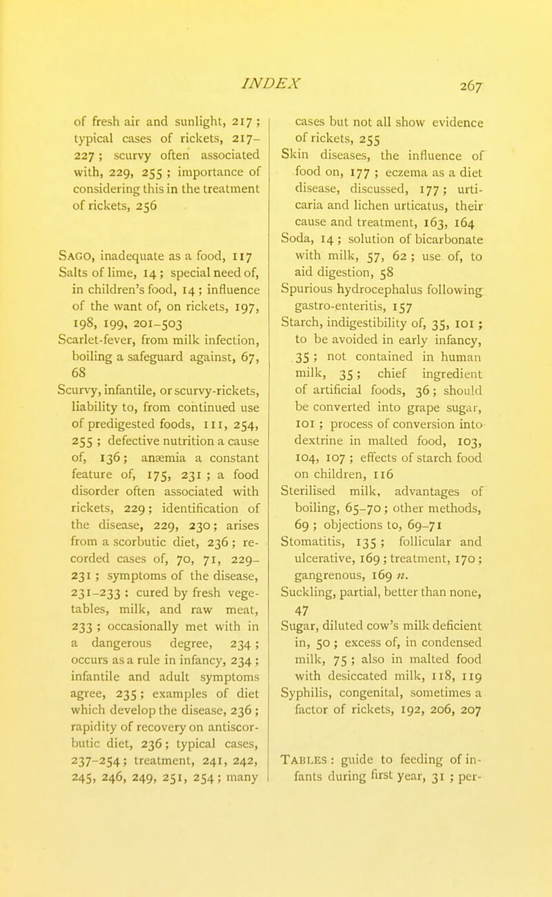 of fresh air and sunlight, 217 ; typical cases of rickets, 217- 227; scurvy often associated with, 229, 255 ; importance of considering this in the treatment of rickets, 256 Sago, inadequate as a food, 117 Salts of lime, 14; special need of, in children's food, 14 ; influence of the want of, on rickets, 197, 198, 199, 201-503 Scarlet-fever, from milk infection, boiling a safeguard against, 67, 68 Scurvy, infantile, or scurvy-rickets, liability to, from continued use of predigested foods, iii, 254, 255 ; defective nutrition a cause of, 136; anemia a constant feature of, 175, 231 ; a food disorder often associated with rickets, 229; identification of the disease, 229, 230; arises from a scorbutic diet, 236; re- corded cases of, 70, 71, 229- 231; S3Tiiptoms of the disease, 231-233 ; cured by fresh vege- tables, milk, and raw meat, 233 ; occasionally met with in a dangerous degree, 234; occurs as a rule in infancy, 234 ; infantile and adult symptoms agree, 235; examples of diet which develop the disease, 236 ; rapidity of recovery on antiscor- butic diet, 236; typical cases, 237-254; treatment, 241,242, 245, 246, 249, 251, 254; many cases but not all show evidence of rickets, 255 Skin diseases, the influence of food on, 177 ; eczema as a diet disease, discussed, 177; urti- caria and lichen urticatus, their cause and treatment, 163, 164 Soda, 14; solution of bicarbonate with milk, 57, 62 ; use of, to aid digestion, 58 Spurious hydrocephalus following gastro-enteritis, 157 Starch, indigestibility of, 35, loi; to be avoided in early infancy, 35 ; not contained in human milk, 35; chief ingredient of artificial foods, 36; should be converted into grape sugar, loi ; process of conversion into dextrine in malted food, 103, 104, 107 ; effects of starch food on children, 116 Sterilised milk, advantages of boiling, 65-70 ; other methods, 69 ; objections to, 69-71 Stomatitis, 135 ; follicular and ulcerative, 169 ; treatment, 170 ; gangrenous, 169 n. Suckling, partial, better than none, 47 Sugar, diluted cow's milk deficient in, 50 ; excess of, in condensed milk, 75 ; also in malted food with desiccated milk, 118, 119 Syphilis, congenital, sometimes a factor of rickets, 192, 206, 207 Tables : guide to feeding of in- fants during first year, 31 ; per-