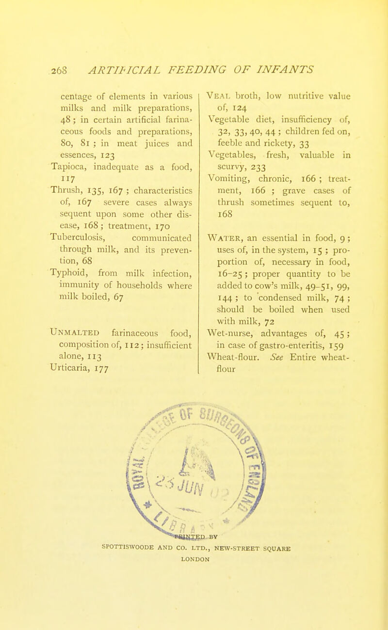 centage of elements in various milks and milk preparations, 48 ; in certain artificial farina- ceous foods and preparations, 80, 81 ; in meat juices and essences, 123 Tapioca, inadequate as a food, 117 Thrush, 135, 167 ; characteristics of, 167 severe cases always sequent upon some other dis- ease, 168; treatment, 170 Tuberculosis, communicated through milk, and its preven- tion, 68 Typhoid, from milk infection, immunity of households where milk boiled, 67 Unmalted farinaceous food, composition of, 112; insufficient alone, 113 Urticaria, 177 Veal broth, low nutritive value of, 124 Vegetable diet, insufficiency of, 32, 33, 40, 44 ; children fed on, feeble and rickety, 33 Vegetables, fresh, valuable in scurvy, 233 Vomiting, chronic, 166 ; treat- ment, 166 ; grave cases of thrush sometimes sequent to, 168 Water, an essential in food, 9; uses of, in the system, 15 ; pro- portion of, necessary in food, 16-25 ; proper quantity to be added to cow's milk, 49-51, 99, 144 ; to condensed milk, 74 ; should be boUed when used with milk, 72 Wet-nurse, advantages of, 45; in case of gastro-enteritis, 159 Wheat-flour. See Entire wheat- flour