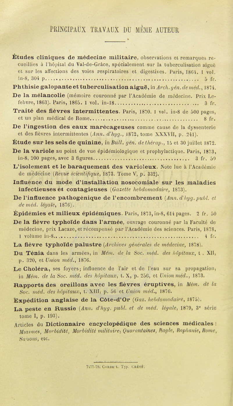 PRINCIPAUX TRAVAUX DU MÊME AUTEUR Études cliniques de médecine militaire, observations et remarques re- cueillies à l'hôpital du Val-de-Gi'âce, spécialement sur la tuberculisation aiguc et sur les affections des voies respiratoires et digestives. Paris, I8Gi. 1 vol. ia-8, 304 p 5 fr. Phthisie galopante et tuberculisation aiguë, in Arch.yén.deméd.^ 1874. De la mélancolie (mémoire couronné par l'Académie de mWecine. Prix Le- febvre, 1863). Paris, 1865. 1 vol. in-18 ... 3 fr. Traité des fièvres intermittentes. Paris, 1870. 1 vel. in-8 de 500 pages, et un plan médical de Rome 8 fr. De ringestion des eaux marécageuses comme cause de la dyssenterie et des fièvres intermittentes {A7m. d'hyg., 1872, tome XXXVll, p. 241). Étude sur les sels de quinine, in Bull. gén. dethérap., 15 et 30 juillet 1872. De la variole au point de vue épidémiologique et prophylactique. Paris, 1873, in-8, 200 pages, avec 3 figures 3 fr. 50 L4solement et le baraquement des varioleux. Note lue à l'Académie de médecine [Revue scientifique, 1873. Tome V, p. 332). Influence du mode dUnstallation nosocomiale sur les maladies infectieuses et contagieuses [Gazette hebdomadaire, 1873). De rinfluence pathogénique de l'encombrement [Ann.dhyg. publ. cl de méd. légale, 187C). Épidémies et milieux épidémiques. Paris, 1873, in-8, 614 pages. 2 fr. 50 De la fièvre typhoïde dans l'armée, ouvrage couronné par la Faculté de médecine, prix Lacaze, et récompensé par l'Académie des sciences. Paris, 1878, 1 volume iii-8 4 fr. La fièvre typhoïde palustre [Archives générales de médecine, 1878). Du Ténia dans les armées, in Mém. de la Soc. méd. des hôpitaux, t . XII, p. 320, et Unioi méd., 1870. Le Choléra, ses foyers; influence de l'air et de l'eau sur sa propagation, in Mém. de la Soc. méd. des hôpitaux, t. X, p. 256, et Union méd., 1873. Rapports des oreillons avec les fièvres éruptives, in Mém. de la Soc. m.éd. des hôpitaux, t. XIII) p. 50 et Union méd., 187C. Ëxpédition anglaise de la Côte-d'Or (Oaz. hebdomadaire, 1875). La peste en Russie [Ann. d'hyg. publ. et de méd. légale, 1879, 3' série tome 1, p. 193). Articles du Dictionnaire encyclopédique des sciences médicales : Miasmes, Morbidité, Morbidité militaire^, Quaraiitaines, P.agle, Rnphauie, Rome, Sa<sons, etc. Tt'l-W. CiiluiK l.. Tyii. ClKkxk: