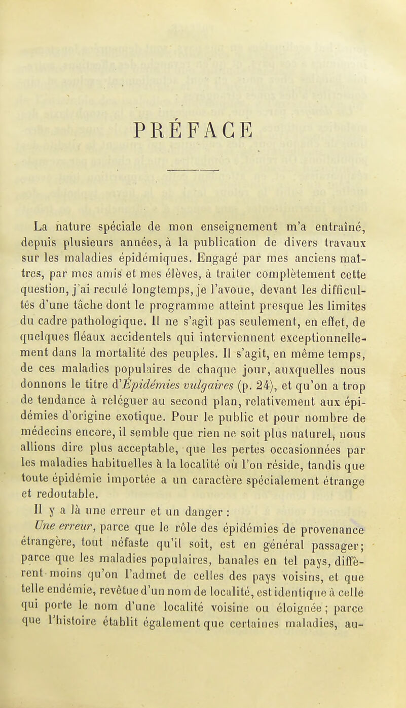 PRÉFACE La nature spéciale de mon enseignement m'a entraîné, depuis plusieurs années, à la publication de divers travaux sur les maladies épidémiques. Engagé par mes anciens maî- tres, par mes amis et mes élèves, à traiter complètement cette question, j'ai reculé longtemps, je l'avoue, devant les difficul- tés d'une tâche dont le programme atteint presque les limites du cadre pathologique. Il ne s'agit pas seulement, en effet, de quelques fléaux accidentels qui interviennent exceptionnelle- ment dans la mortalité des peuples. Il s'agit, en même temps, de ces maladies populaires de chaque jour, auxquelles nous donnons le titre d'Épidémies vulgaires (p. 24), et qu'on a trop de tendance à reléguer au second plan, relativement aux épi- démies d'origine exotique. Pour le public et pour nombre de médecins encore, il semble que rien ne soit plus naturel, nous allions dire plus acceptable, que les pertes occasionnées par les maladies habituelles à la localité où l'on réside, tandis que toute épidémie importée a un caractère spécialement étrange et redoutable. Il y a là une erreur et un danger : Une erreur, parce que le rôle des épidémies de provenance étrangère, tout néfaste qu'il soit, est en général passager; parce que les maladies populaires, banales en tel pays, diff'è- rent moins qu'on l'admet de celles des pays voisins, et que telle endémie, revêtue d'un nom de localité, est identique à celle qui porte le nom d'une localité voisine ou éloignée ; parce que Thistoire établit également que certaines maladies, au-