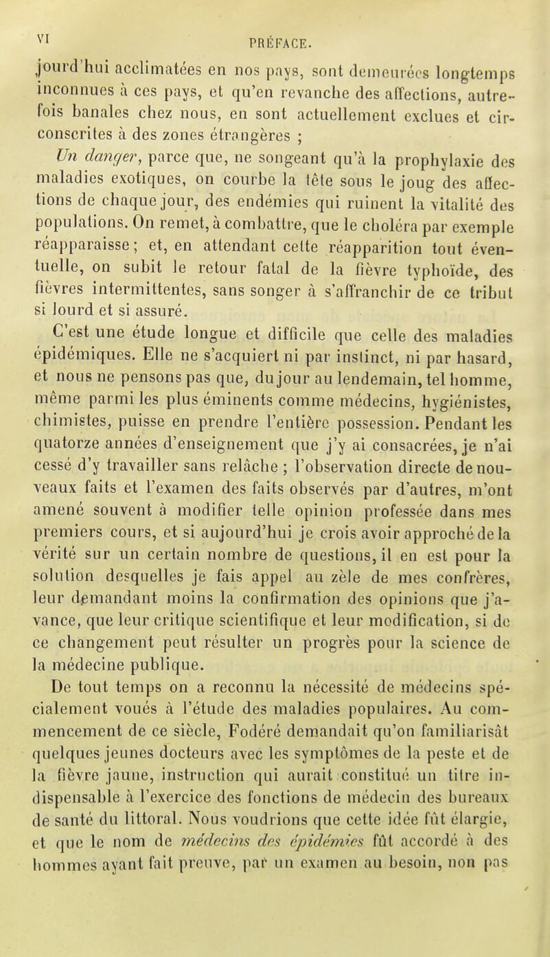 jourd'hui acclimatées en nos pays, sont demeiiiécs longtemps inconnues à ces pays, et qu'en revanche des affections, autre- fois banales chez nous, en sont actuellement exclues et cir- conscrites à des zones étrangères ; Un danger, parce que, ne songeant qu'à la prophylaxie des maladies exotiques, on courbe la iête sous le joug des affec- tions de chaque jour, des endémies qui ruinent la vitalité des populations. On remet, à combattre, que le choléra par exemple réapparaisse ; et, en attendant celte réapparition tout éven- tuelle, on subit le retour fatal de la fièvre typhoïde, des fièvres intermittentes, sans songer à s'affranchir de ce tribut si lourd et si assuré. C'est une étude longue et difficile que celle des maladies épidémiques. Elle ne s'acquiert ni par instinct, ni par hasard, et nous ne pensons pas que, du jour au lendemain, tel homme, même parmi les plus éminents comme médecins, hygiénistes, chimistes, puisse en prendre l'entière possession. Pendant les quatorze années d'enseignement que j'y ai consacrées, je n'ai cessé d'y travailler sans relâche ; l'observation directe de nou- veaux faits et l'examen des faits observés par d'autres, m'ont amené souvent à modifier telle opinion professée dans mes premiers cours, et si aujourd'hui je crois avoir approché de la vérité sur un certain nombre de questions, il en est pour la solution desquelles je fais appel au zèle de mes confrères, leur demandant moins la confirmation des opinions que j'a- vance, que leur critique scientifique et leur modification, si de ce changement peut résulter un progrès pour la science de la médecine publique. De tout temps on a reconnu la nécessité de médecins spé- cialement voués à l'étude des maladies populaires. Au com- mencement de ce siècle, Fodéré demandait qu'on familiarisât quelques jeunes docteurs avec les symptômes de la peste et de la fièvre jaune, instruction qui aurait constitué un titre in- dispensable tà l'exercice des fonctions de médecin des bureaux de santé du littoral. Nous voudrions que cette idée fût élargie, et que le nom de médecins des épidémies fût accordé à des hommes ayant fait preuve, par* un examen au besoin, non pas