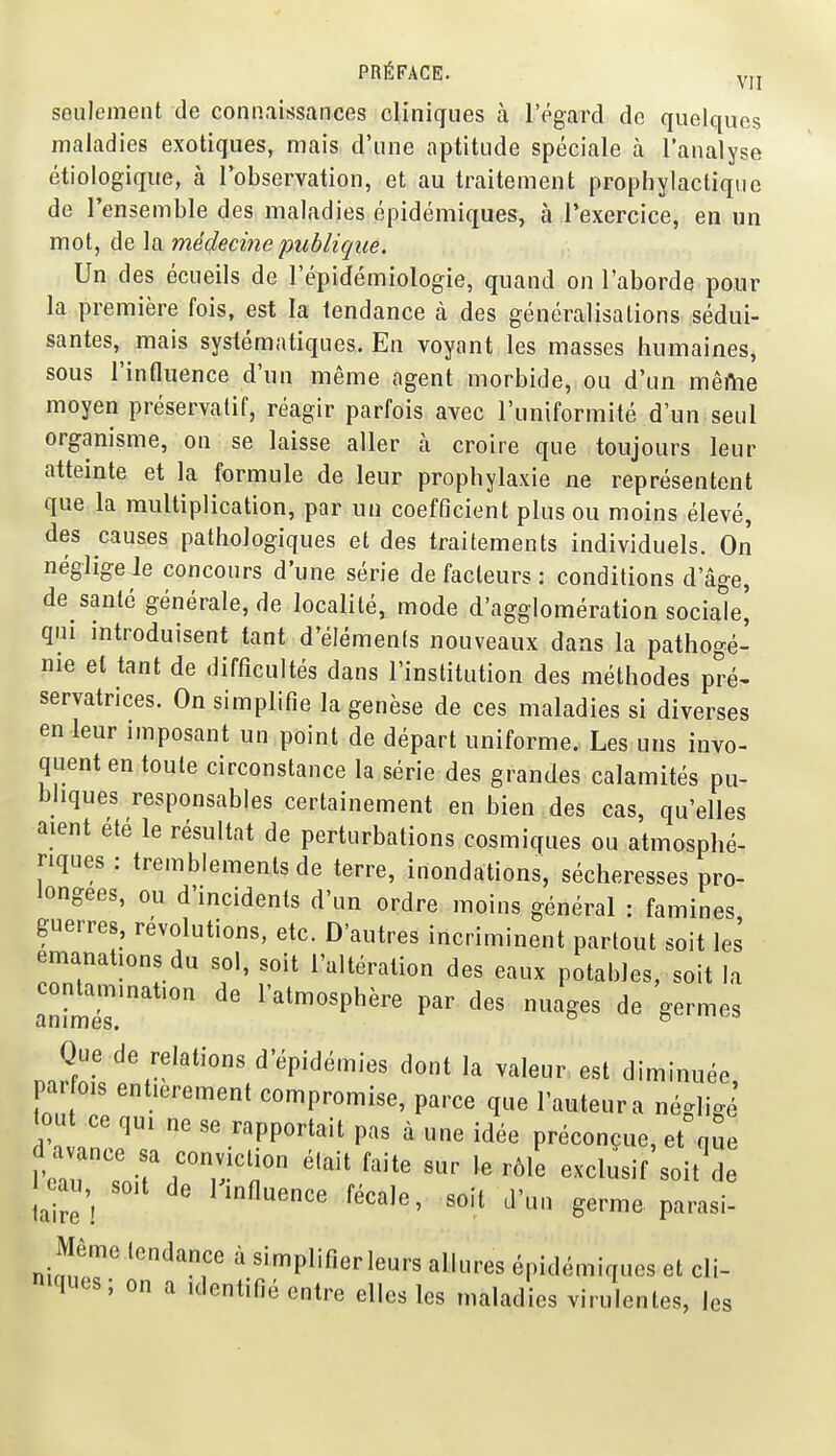 seulement de connaissances cliniques à l'égard do quelques maladies exotiques, mais d'une aptitude spéciale à l'analyse étiologique, à l'observation, et au traitement prophylactique de l'ensemble des maladies épidémiques, à l'exercice, en un mot, de la médecine publique. Un des écueils de l'épidémiologie, quand on l'aborde pour la première fois, est la tendance à des généralisations sédui- santes, mais systématiques. En voyant les masses humaines, sous l'influence d'un même agent morbide, ou d'un même moyen préservatif, réagir parfois avec l'uniformité d'un seul organisme, on se laisse aller à croire que toujours leur atteinte et la formule de leur prophylaxie ne représentent que la multiplication, par un coefficient plus ou moins élevé, des causes pathologiques et des traitements individuels. On néglige le concours d'une série de facteurs : conditions d'âge, de santé générale, de localité, mode d'agglomération sociale' qui mtroduisent tant d'éléments nouveaux dans la pathogé- nie et tant de difficultés dans l'institution des méthodes pré- servatrices. On simplifie la genèse de ces maladies si diverses en leur imposant un point de départ uniforme. Les uns invo- quent en toute circonstance la série des grandes calamités pu- bliques responsables certainement en bien des cas, qu'elles aient ete le résultat de perturbations cosmiques ou atmosphé- riques : tremblements de terre, inondations, sécheresses pro- longées, ou d'incidents d'un ordre moins général : famines guerres, révolutions, etc. D'autres incriminent partout soit les émanations du sol, soit l'altération des eaux potables, soit la contamination de l'atmosphère par des nuages de germes animes. ° ^ Que de relations d'épidémies dont la valeur est diminuée, pa OIS entièrement compromise, parce que l'auteur a négligé fout ce qui ne se rapportait pas à une idée préconçue, et que vlTUiT^'r ''^ ''''' '''' '''' exclusif'soit'de j^oau,^ soit de 1 influence fécale, soit d'un germe parasi- Même tendance à simplifîerleurs allures épidémiques et cli- niques ; on a Identifié entre elles les maladies virulentes, les