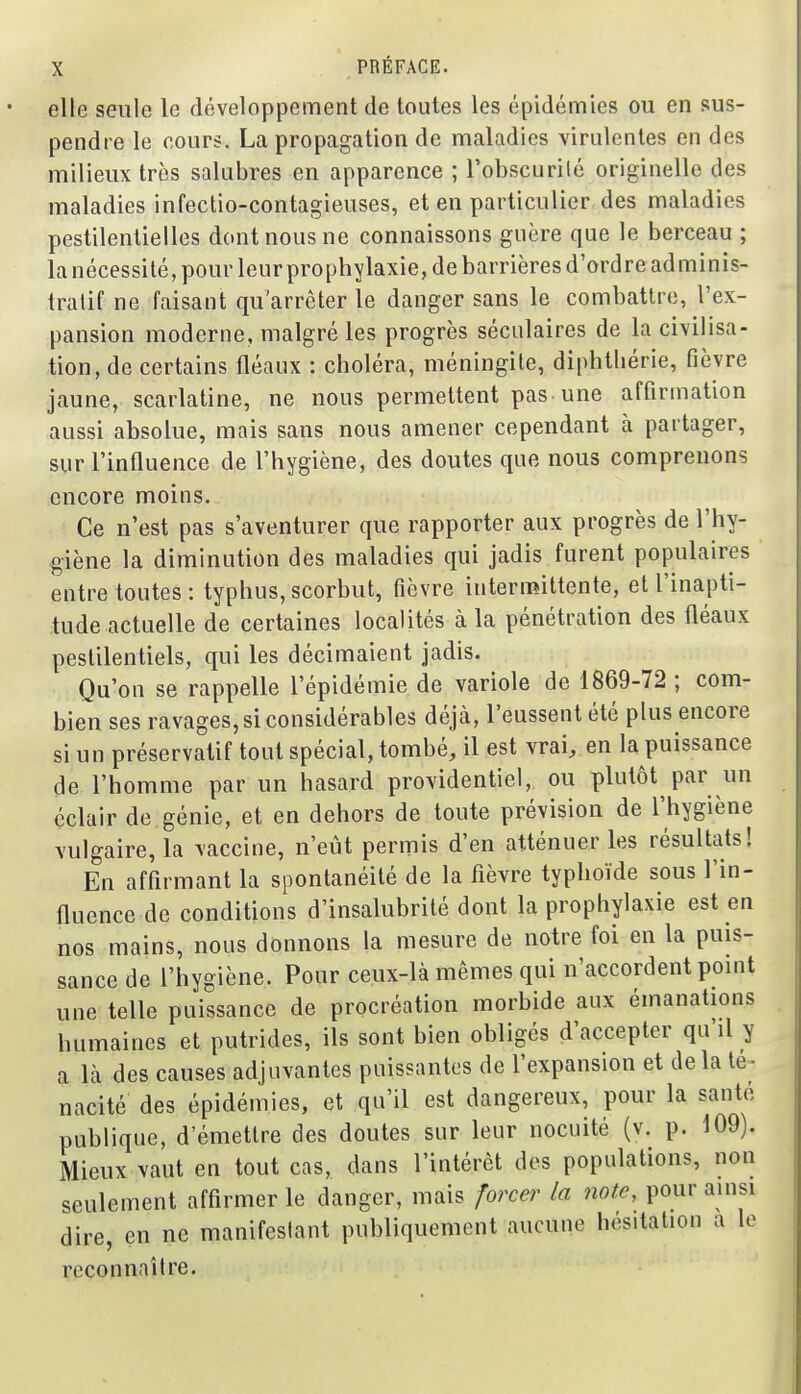 elle seule le développement de toutes les épidémies ou en sus- pendre le cours. La propagation de maladies virulentes en des milieux très salubres en apparence ; l'obscurilé originelle des maladies infectio-contagieuses, et en particulier des maladies pestilentielles dont nous ne connaissons guère que le berceau ; la nécessité, pour leur prophylaxie, de barrières d'ordre adminis- tratif ne faisant qu'arrêter le danger sans le combattre, l'ex- pansion moderne, malgré les progrès séculaires de la civilisa- tion, de certains fléaux : choléra, méningite, diphthérie, fièvre jaune, scarlatine, ne nous permettent pas une affirmation aussi absolue, mais sans nous amener cependant à partager, sur l'influence de l'hygiène, des doutes que nous comprenons encore moins. Ce n'est pas s'aventurer que rapporter aux progrès de l'hy- giène la diminution des maladies qui jadis furent populaires entre toutes: typhus,scorbut, fièvre intermittente, et l'inapti- tude actuelle de certaines localités à la pénétration des fléaux pestilentiels, qui les décimaient jadis. Qu'on se rappelle l'épidémie de variole de 1869-72 ; com- bien ses ravages, si considérables déjà, l'eussent été plus encore si un préservatif tout spécial, tombé, il est vrai, en la puissance de l'homme par un hasard providentiel, ou plutôt par un éclair de génie, et en dehors de toute prévision de l'hygiène vulgaire, la vaccine, n'eut permis d'en atténuer les résultats! En affirmant la spontanéité de la fièvre typhoïde sous l'in- fluence de conditions d'insalubrité dont la prophylaxie est en nos mains, nous donnons la mesure de notre foi en la puis- sance de l'hygiène. Pour ceux-là mêmes qui n'accordent point une telle puissance de procréation morbide aux émanations humaines et putrides, ils sont bien obligés d'accepter qu'il y a là des causes adjuvantes puissantes de l'expansion et delà té- nacité des épidémies, et qu'il est dangereux, pour la santé publique, d'émettre des doutes sur leur nocuité (v. p. 109). Mieux vaut en tout cas, dans l'intérêt des populations, non seulement affirmer le danger, mais forcer la note, pour ainsi dire, en ne manifestant publiquement aucune hésitation a le reconnaître.