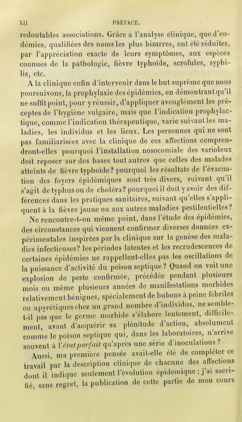 redoutables associations. Grâce à l'analyse clinique, qued'eu- démies, qualifiées des noms les plus bizarres, ont été réduites, par l'appréciation exacte de leurs symptômes, aux espèces connues de la pathologie, fièvre typhoïde, scrofules, syphi- lis, etc. A la clinique enfin d'intervenir dans le but suprême que nous poursuivons, la prophylaxie des épidémies, en démontrant qu'il ne suffit point, pour y réussir, d'appliquer aveuglément les pré- ceptes de l'hygiène vulgaire, mais que l'indication prophylac- tique, comme l'indication thérapeutique, varie suivant les ma- ladies, les individus et les lieux. Les personnes qui ne sont pas familiarisées avec la clinique de ces affections compren- dront-elles pourquoi l'installation nosocomiale des varioleux doit reposer sur des bases tout autres que celles des malades atteints de fièvre typhoïde? pourquoi les résultats de l'évacua- tion des foyers épidémiques sont très divers, suivant qu'il s'agit de typhus ou de choléra? pourquoi il doit y avoir des dif- férences dans les pratiques sanitaires, suivant qu'elles s'appli- quent à la fièvre jaune ou aux autres maladies pestilentielles? Ne rencontre-t-on même point, dans l'étude des épidémies, des circonstances qui viennent confirmer diverses données ex- périmentales inspirées par la clinique sur la genèse des mala- dies infectieuses? les périodes latentes et les recrudescences de certaines épidémies ne rappellent-elles pas les oscillations de la puissance d'activité du poison septique? Quand on voit une explosion de peste confirmée, précédée pendant plusieurs mois ou même plusieurs années de manifestations morbides relativement bénignes, spécialement de bubons à peine fébriles ou apyréliqueschez un grand nombre d'individus, ne semble- t-il pas que le germe morbide s'élabore lentement, difficile- ment, avant d'acquérir sa plénitude d'action, absolument comme le poison septique qui, dans les laboratoires, n'arrive souvent à V état par fait q\i'a près une série d'inoculations? Aussi, ma première pensée avait-elle été de compléter ce travail par la description clinique de chacune des affections dont il indique seulement l'évolution épidémique ; j'ai sacri- fié, sans regret, la publication de cette partie de mon cours