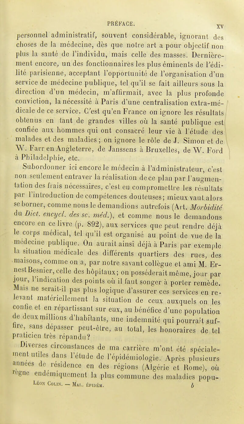 personnel administratif, souvent considérable, ignorant des choses de la médecine, dès que notre art a pour objectif non plus la santé de l'individu, mais celle des masses. Dernière- ment encore^ un des fonctionnaires les plus éminenls de Tédi- lité parisienne, acceptant l'opportunité de l'organisation d'un service de médecine publique, tel qu'il se fait ailleurs sous la direction d'un médecin, m'affirmait, avec la plus profonde conviction, la nécessité à Paris d'une centralisation extra-mé-/ dicale de ce service. C'est qu'en France on ignore les résultats/ obtenus en tant de grandes villes où la santé publique est confiée aux hommes qui ont consacré leur vie à l'étude des malades et des maladies ; on ignore le rôle de J. Simon et de W. Farr en Angleterre, de Janssens à Bruxelles, de W. Ford à Philadelphie, etc. Subordonner ici encore le médecin à l'administrateur, c'est non seulement entraver la réalisation de ce plan par l'augmen- tation des fiais nécessaires, c'est en compromettre les résultats par l'introduction de compétences douteuses; mieux vaut alors se borner, comme nous le demandions autrefois (Art. Morbidité du Dict. encijcl. des se. méd.), et comme nous le demandons encore en ce livre (p. 892), aux services que peut rendre déjà le corps médical, tel qu'il est organisé au point de vue de la médecine publique. On aurait ainsi déjà à Paris par exemple la situation médicale des différents quartiers des rues, des • maisons, comme on a, par notre savant collègue et ami m! Er- nest Besnier, celle des hôpitaux; on posséderait même, jour par jour, l'mdicalion des points où il faut songer à porter remède. Mais ne serait-il pas plus logique d'assurer ces services en re- levant matériellement la situation de ceux auxquels on les confie et en répartissant sur eux, au bénéfice d'une population de deux millions d'habi-fants, une indemnité qui pourrait suf- fire sans dépasser peut-être, au total, les honoraires de tel praticien très répandu? Diverses circonstances de ma carrière m'ont été spéciale- ment utiles dans l'étude de l'épidémiologie. Après plusieurs années de résidence en des régions (Algérie et Home), où règne endcmiqucmcnl la plus commune des maladies popu-