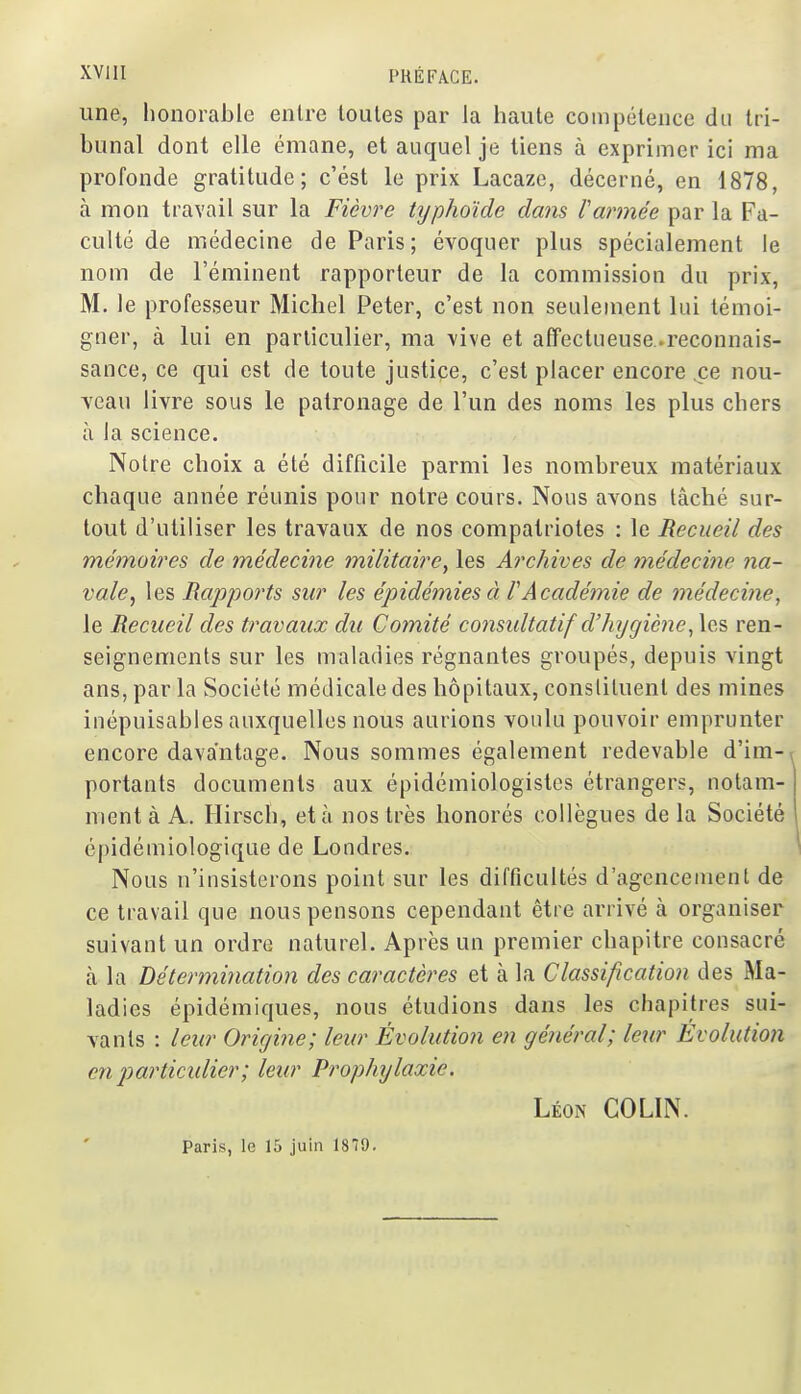 une, honorable entre toutes par la haute compétence du tri- bunal dont elle émane, et auquel je tiens à exprimer ici ma profonde gratitude; c'est le prix Lacazc, décerné, en 1878, à mon travail sur la Fièvre typhoïde dans l'armée par la Fa- culté de médecine de Paris ; évoquer plus spécialement le nom de l'éminent rapporteur de la commission du prix, M. le professeur Michel Peter, c'est non seulement lui témoi- gner, à lui en particulier, ma \ive et affectueuse .reconnais- sance, ce qui est de toute justice, c'est placer encore ce nou- veau livre sous le patronage de l'un des noms les plus chers à la science. Notre choix a été difficile parmi les nombreux matériaux chaque année réunis pour notre cours. Nous avons tâché sur- tout d'utiliser les travaux de nos compatriotes : le Recueil des mémoires de médecine militaire^ les Archives de médecine na- vale^ les Rapports sur les épidémies à l'Académie de médecine, le Recueil des travaux du Comité co7isidtatif d'hygiène, les ren- seignements sur les maladies régnantes groupés, depuis vingt ans, par la Société médicale des hôpitaux, constituent des mines inépuisables auxquelles nous aurions voulu pouvoir emprunter encore davantage. Nous sommes également redevable d'im- portants documents aux épidémiologistcs étrangers, notam- ment à A. Hirsch, et à nos très honorés collègues de la Société épidémiologique de Londres. Nous n'insisterons point sur les difficultés d'agencement de ce travail que nous pensons cependant être arrivé à organiser suivant un ordre naturel. Après un premier chapitre consacré à la Détermination des caractères et cà la Classification des Ma- ladies épidémiques, nous étudions dans les chapitres sui- vants : leur Origine; leur Évolution en général; leur Évolution en j}articulier; leur Prophylaxie. Léon COLIN. Paris, le 15 juin 1879.