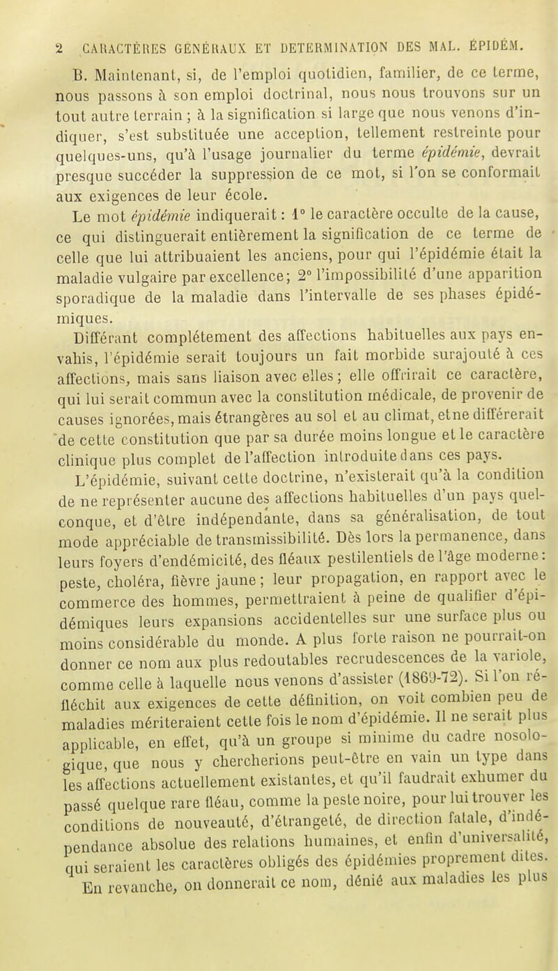 B. Maintenant, si, de l'emploi quotidien, familier, de ce terme, nous passons à son emploi doctrinal, nous nous trouvons sur un tout autre terrain ; à la signification si large que nous venons d'in- diquer, s'est substituée une acception, tellement restreinte pour quelques-uns, qu'à l'usage journalier du terme épidémie, devrait presque succéder la suppression de ce mot, si l'on se conformait aux exigences de leur école. Le mot épidémie indiquerait : 1° le caractère occulte de la cause, ce qui distinguerait entièrement la signification de ce terme de • celle que lui attribuaient les anciens, pour qui l'épidémie était la maladie vulgaire par excellence; 2° l'impossibilité d'une apparition sporadique de la maladie dans l'intervalle de ses phases épidé- miques. Différant complètement des affections habituelles aux pays en- vahis, l'épidémie serait toujours un fait morbide surajouté à ces affections, mais sans liaison avec elles ; elle offrirait ce caractère, qui lui serait commun avec la constitution médicale, de provenir de causes ignorées, mais étrangères au sol et au climat, etne différerait de cette constitution que par sa durée moins longue et le caractère cUnique plus complet de l'affection introduite dans ces pays. L'épidémie, suivant cette doctrine, n'existerait qu'à la condition de ne représenter aucune des affections habituelles d'un pays quel- conque, et d'être indépendante, dans sa généralisation, de tout mode appréciable de transmissibililé. Dès lors la permanence, dans leurs foyers d'endémicité, des fléaux pestilentiels de l'âge moderne: peste, choléra, fièvre jaune ; leur propagation, en rapport avec le commerce des hommes, permettraient à peine de qualifier d'épi- démiques leurs expansions accidentelles sur une surface plus ou moins considérable du monde. A plus forte raison ne pourrait-on donner ce nom aux plus redoutables recrudescences de la variole, comme celle à laquelle nous venons d'assister (1869-72), Si l'on re- fléchit aux exigences de cette définition, on voit combien peu de maladies mériteraient cette fois le nom d'épidémie. 11 ne serait plus applicable, en effet, qu'à un groupe si minime du cadre nosolo- gique, que nous y chercherions peut-être en vain un type dans les affections actuellement existantes, et qu'il faudrait exhumer du passé quelque rare fléau, comme la peste noire, pour lui trouver les conditions de nouveauté, d'étrangeté, de direction fatale, d'mdé- pendance absolue des relations humaines, et enfin d'universalité, qui seraient les caractères obligés des épidémies proprement dites. En revanche, on donnerait ce nom, dénié aux maladies les plus