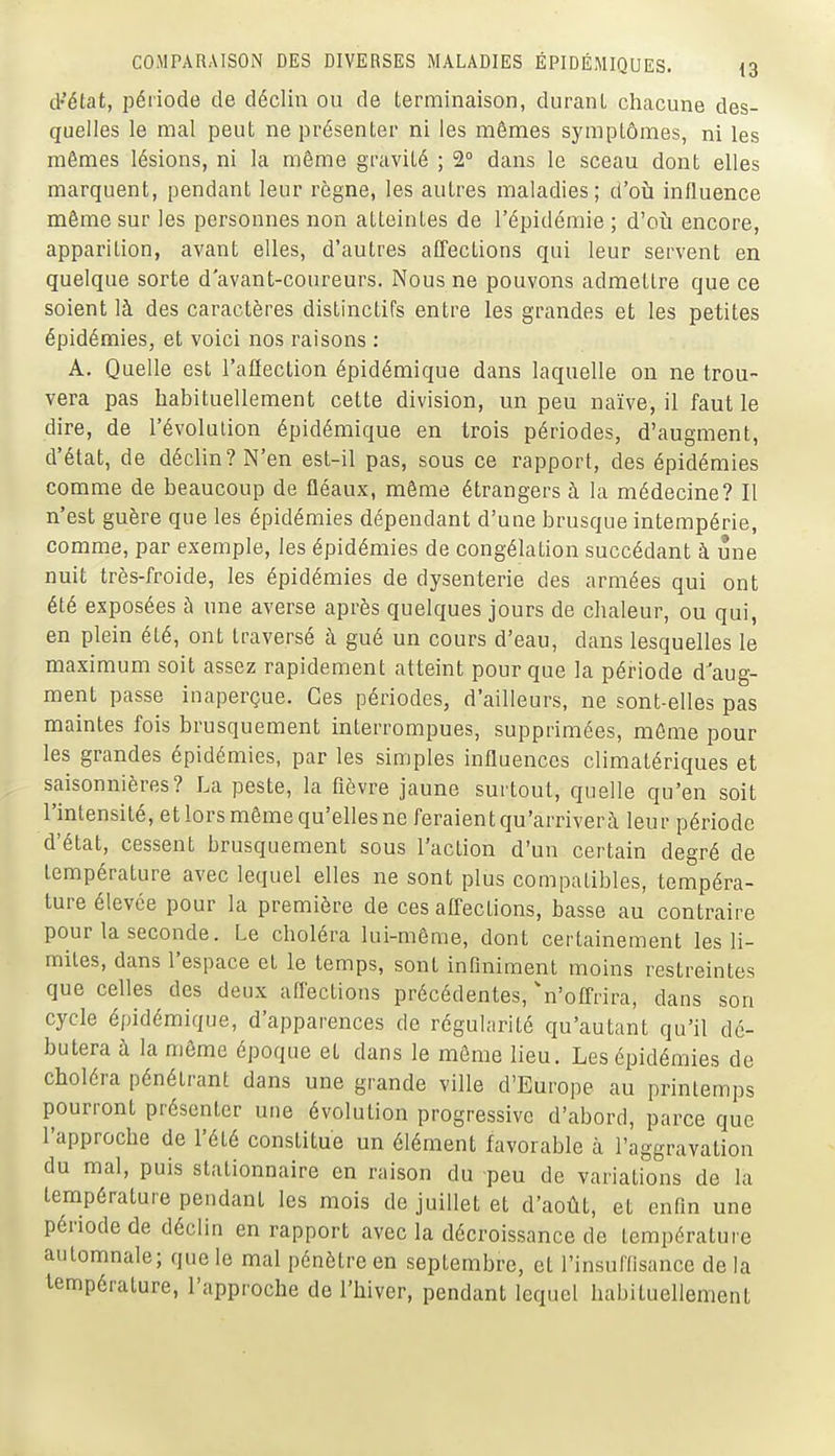 d-'état, période de déclin ou de terminaison, durant chacune des- quelles le mal peut ne présenter ni les mêmes symptômes, ni les mêmes lésions, ni la même gravité ; 2° dans le sceau dont elles marquent, pendant leur règne, les autres maladies; d'où influence même sur les personnes non atteintes de l'épidémie ; d'oii encore, apparition, avant elles, d'autres affections qui leur servent en quelque sorte d'avant-coureurs. Nous ne pouvons admettre que ce soient là des caractères distinctifs entre les grandes et les petites épidémies, et voici nos raisons : A. Quelle est l'affection épidémique dans laquelle on ne trou- vera pas habituellement cette division, un peu naïve, il faut le dire, de l'évolution épidémique en trois périodes, d'augment, d'état, de déclin? N'en est-il pas, sous ce rapport, des épidémies comme de beaucoup de fléaux, même étrangers à la médecine? Il n'est guère que les épidémies dépendant d'une brusque intempérie, comme, par exemple, les épidémies de congélation succédant à une nuit très-froide, les épidémies de dysenterie des armées qui ont été exposées à une averse après quelques jours de chaleur, ou qui, en plein été, ont traversé à gué un cours d'eau, dans lesquelles le maximum soit assez rapidement atteint pour que la période d'aug- ment passe inaperçue. Ces périodes, d'ailleurs, ne sont-elles pas maintes fois brusquement interrompues, supprimées, môme pour les grandes épidémies, par les simples influences climatériques et saisonnières? La peste, la fièvre jaune surtout, quelle qu'en soit l'intensité, et lors même qu'elles ne feraient qu'arriver à leur période d'état, cessent brusquement sous l'action d'un certain degré de température avec lequel elles ne sont plus compatibles, tempéra- ture élevée pour la première de ces affections, basse au contraire pour la seconde. Le choléra lui-même, dont certainement les li- mites, dans l'espace et le temps, sont infiniment moins restreintes que celles des deux affections précédentes, 'n'offrira, dans son cycle épidémique, d'apparences de régularité qu'autant qu'il dé- butera à la môme époque et dans le môme lieu. Les épidémies de choléra pénétrant dans une grande ville d'Europe au printemps pourront présenter une évolution progressive d'abord, parce que l'approche de l'été constitue un élément favorable à l'aggravation du mal, puis stalionnaire en raison du peu de variations de la température pendant les mois de juillet et d'août, et enfin une période de déclin en rapport avec la décroissance de température automnale; que le mal pénètre en septembre, et l'insuriisance de la température, l'approche de l'hiver, pendant lequel habituellement