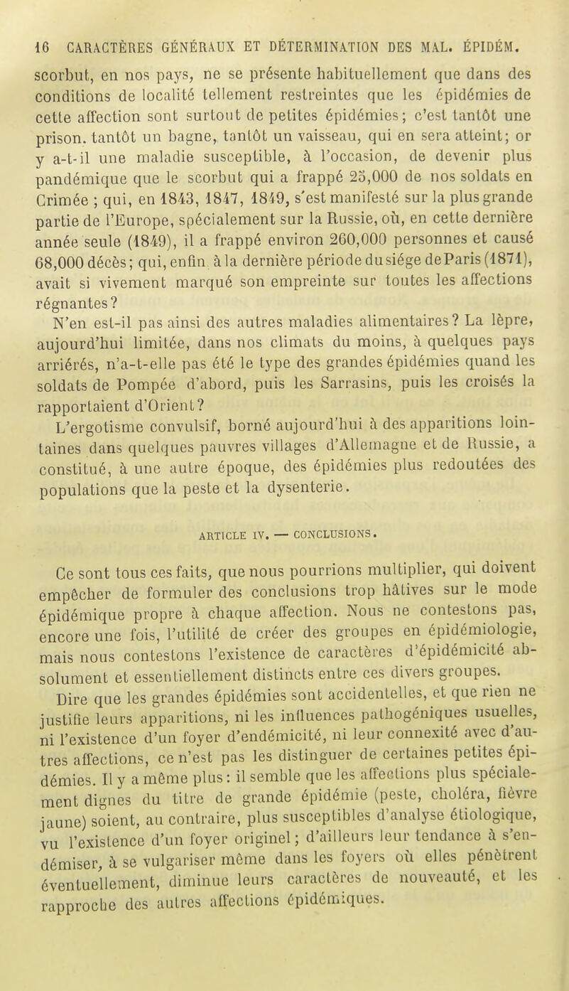 scorbut, en nos pays, ne se présente habituellement que dans des conditions de localité tellement restreintes que les épidémies de cette affection sont surtout de petites épidémies; c'est tantôt une prison, tantôt un bagne, tantôt un vaisseau, qui en sera atteint; or y a-t-il une maladie susceptible, à l'occasion, de devenir plus pandémique que le scorbut qui a frappé 23,000 de nos soldats en Crimée ; qui, en 18-43, 1847, 1859, s'est manifesté sur la plus grande partie de l'Europe, spécialement sur la Russie, où, en cette dernière année seule (1849), il a frappé environ 260,000 personnes et causé 68,000 décès ; qui, enfin à la dernière période du siège deParis (1871), avait si vivement marqué son empreinte sur toutes les affections régnantes? N'en est-il pas ainsi des autres maladies alimentaires? La lèpre, aujourd'hui limitée, dans nos climats du moins, à quelques pays arriérés, n'a-t-elle pas été le type des grandes épidémies quand les soldats de Pompée d'abord, puis les Sarrasins, puis les croisés la rapportaient d'Orient? L'ergotisme convulsif, borné aujourd'hui à des apparitions loin- taines dans quelques pauvres villages d'Allemagne et de Russie, a constitué, à une autre époque, des épidémies plus redoutées des populations que la peste et la dysenterie. ARTICLE IV. — CONCLUSIONS. Ce sont tous ces faits, que nous pourrions multiplier, qui doivent empêcher de formuler des conclusions trop hâtives sur le mode épidémique propre i\ chaque affection. Nous ne contestons pas, encore une fois, l'utilité de créer des groupes en épidémiologie, mais nous contestons l'existence de caractères d'épidémicité ab- solument et essentiellement distincts entre ces divers groupes. Dire que les grandes épidémies sont accidentelles, et que rien ne justifie leurs apparitions, ni les infiuences palhogéniques usuelles, ni l'existence d'un foyer d'endémicité, ni leur connexité avec d'au- tres affections, ce n'est pas les distinguer de certaines petites épi- démies. Il y a môme plus : il semble que les affections plus spéciale- ment dignes du titre de grande épidémie (peste, choléra, fièvre jaune) soient, au contraire, plus susceptibles d'analyse étiologique, vu l'existence d'un foyer originel ; d'ailleurs leur tendance à s'en- démiser, à se vulgariser môme dans les foyers où elles pénètrent éventuellement, diminue leurs caractères de nouveauté, et les rapproche des autres affections épidémiques.