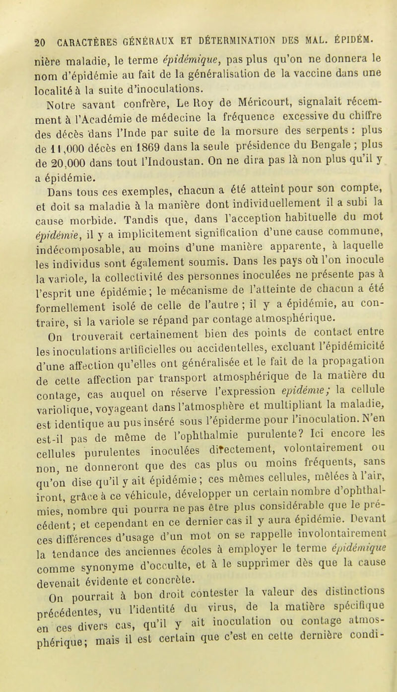 nière maladie, le terme épidémique, pas plus qu'on ne donnera le nom d'épidémie au fait de la généralisation de la vaccine dans une localité à la suite d'inoculations. Notre savant confrère, Le lloy de Méricourt, signalait récem- ment à l'Académie de médecine la fréquence excessive du chllfre des décès dans l'Inde par suite de la morsure des serpents : plus de 11,000 décès en 1869 dans la seule présidence du Bengale ; plus de 20,000 dans tout l'Indoustan. On ne dira pas là non plus qu'il y a épidémie. Dans tous ces exemples, chacun a été atteint pour son compte, et doit sa maladie à la manière dont individuellement il a subi la cause morbide. Tandis que, dans l'acception habituelle du mot épidémie, il y a implicitement signification d'une cause commune, indécomposable, au moins d'une manière apparente, à laquelle les individus sont également soumis. Dans les pays où l'on inocule la variole, la collectivité des personnes inoculées ne présente pas à l'esprit une épidémie; le mécanisme de l'atteinte de chacun a été formellement isolé de celle de l'autre ; il y a épidémie, au con- traire, si la variole se répand par contage atmosphérique. On ' trouverait certainement bien des points de contact entre les inoculations artificielles ou accidentelles, excluant l'épidémicité d'une affection qu'elles ont généralisée et le fait de la propagation de cette affection par transport atmosphérique de la matière du contage, cas auquel on réserve l'expression épidémie; la cellule variolique, voyageant dans l'atmosphère et multipliant la maladie, est idenlique au pus inséré sous l'épiderme pour l'inoculation. N'en est-il pas de même de l'ophthalmie purulente? Ici encore les cellules purulentes inoculées directement, volontairement ou non ne donneront que des cas plus ou moins fréquents, sans qu'on dise qu'il y ait épidémie; ces mêmes cellules, mêlées à l'air, iront grâce à ce véhicule, développer un certain nombre d'ophthal- mies'nombre qui pourra ne pas être plus considérable que le pré- cédent; et cependant en ce dernier cas il y aura épidémie. Devant ces différences d'usage d'un mot on se rappelle involontairement la tendance des anciennes écoles à employer le terme épidémique comme synonyme d'occulte, et à le supprimer dès que la cause devenait évidente et concrète. On pourrait à bon droit contester la valeur des distinctions précédentes, vu l'identité du virus, de la matière spécifique en ces divers cas, qu'il y ait inoculation ou contage atmos- phérique- mais il est certain que c'est en cette dernière condi-