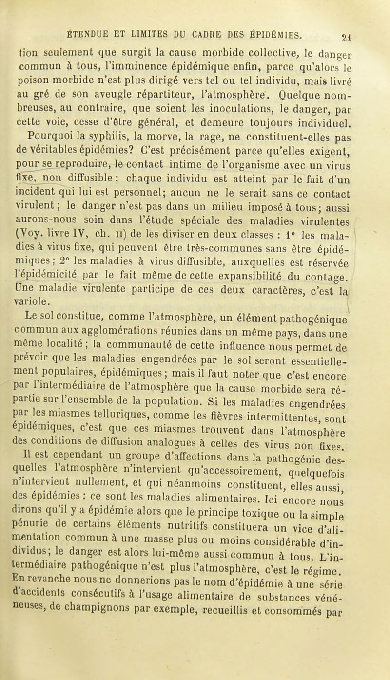 tion seulement que surgit la cause morbide collective, le danger commun à tous, l'imminence épidémique enfin, parce qu'alors le poison morbide n'est plus dirigé vers tel ou tel individu, mais livré au gré de son aveugle répartiteur, l'atmosphère. Quelque nom- breuses, au contraire, que soient les inoculations, le danger, par celte voie, cesse d'être général, et demeure toujours individuel. Pourquoi la syphilis, la morve, la rage, ne constituent-elles pas de véritables épidémies? C'est précisément parce qu'elles exigent, pour se reproduire, le contact intime de l'organisme avec un virus fixe, non diffusible ; chaque individu est atteint par le fait d un incident qui lui est personnel; aucun ne le serait sans ce contact virulent ; le danger n'est pas dans un milieu imposé à tous; aussi aurons-nous soin dans l'étude spéciale des maladies virulentes (Yoy. livre IV, ch. ii) de les diviser en deux classes : 1° les mala- ' dies à virus fixe, qui peuvent être très-communes sans être épidé- miques ; 2° les maladies à virus ditTusible, auxquelles est réservée l'épidémicité par le fait même de cette expansibilité du coulage. Ùne maladie virulente participe de ces deux caractères, c'est la variole. ^ Le sol constitue, comme l'atmosphère, un élément pathogénique commun aux agglomérations réunies dans un même pays, dans une même localité ; la communauté de cette influence nous permet de prévoir que les maladies engendrées par le sol seront essenlielle- ment populaires, épidémiques ; mais il faut noter que c'est encore par l'intermédiaire de l'atmosphère que la cause morbide sera ré- partie sur l'ensemble de la population. Si les maladies engendrées par les miasmes telluriques, comme les fièvres intermittentes, sont épidémiques, c'est que ces miasmes trouvent dans l'atmosphère des conditions de diffusion analogues à celles des virus non fixes. Il est cependant un groupe d'afi'ections dans la pathogénie des- quelles l'atmosphère n'intervient qu'accessoirement, quelquefois n'intervient nullement, et qui néanmoins constituent, elles aussi des épidémies : ce sont les maladies alimentaires. Ici encore nous dirons qu'il y a épidémie alors que le principe toxique ou la simple pénurie de certains éléments nutritifs constituera un vice d'ali- mentation commun à une masse plus ou moins considérable d'in- dividus; le danger est alors lui-même aussi commun à tous L'in- termédiaire pathogénique n'est plus l'atmosphère, c'est le régime En revanche nous ne donnerions pas le nom d'épidémie à une sérié daccidenls consécutifs à l'usage ahmcntaire de substances véné- neuses, de champignons par exemple, recueillis et consommés par