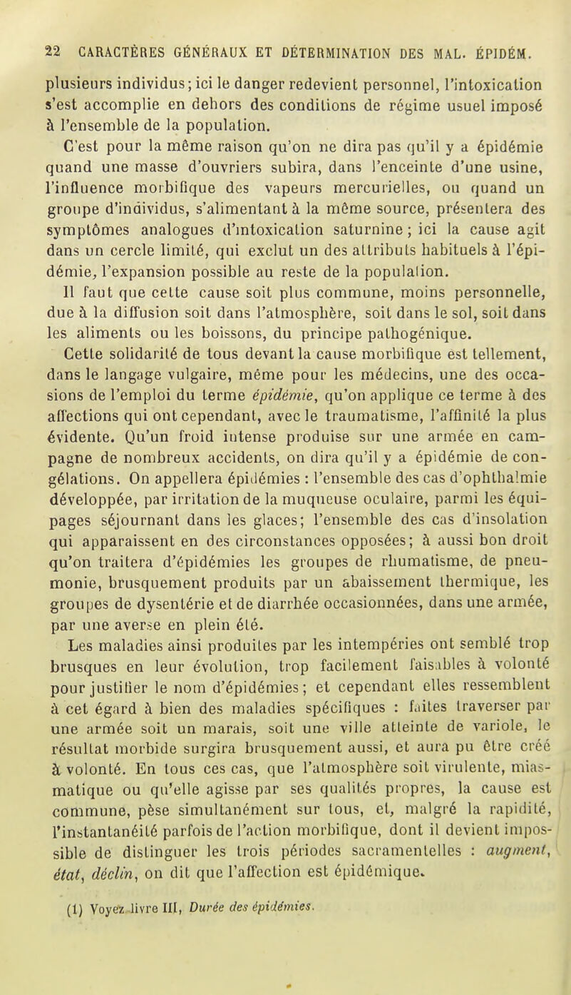 plusieurs individus; ici le danger redevient personnel, l'intoxicalion s'est accomplie en dehors des conditions de régime usuel imposé à l'ensemble de la population. C'est pour la même raison qu'on ne dira pas qu'il y a épidémie quand une masse d'ouvriers subira, dans l'enceinte d'une usine, l'influence moibifique des vapeurs mercurielles, ou quand un groupe d'individus, s'aliraentant à la môme source, présentera des symptômes analogues d'mtoxication saturnine ; ici la cause agit dans un cercle limité, qui exclut un des attributs habituels à l'épi- démie, l'expansion possible au reste de la populalion. 11 faut que cette cause soit plus commune, moins personnelle, due à la diffusion soit dans l'atmosphère, soit dans le sol, soit dans les aliments ou les boissons, du principe pathogénique. Cette solidarité de tous devant la cause morbiQque est tellement, dans le langage vulgaire, même pour les médecins, une des occa- sions de l'emploi du terme épidémie, qu'on applique ce terme à des affections qui ont cependant, avec le traumatisme, l'affinilé la plus évidente. Qu'un froid intense produise sur une armée en cam- pagne de nombreux accidents, on dira qu'il y a épidémie de con- gélations. On appellera épielémies : l'ensemble des cas d'ophtha'.mie développée, par irritation de la muqueuse oculaire, parmi les équi- pages séjournant dans les glaces; l'ensemble des cas d'insolation qui apparaissent en des circonstances opposées; à aussi bon droit qu'on traitera d'épidémies les groupes de rhumatisme, de pneu- monie, brusquement produits par un abaissement thermique, les groupes de dysentérie et de diarrhée occasionnées, dans une armée, par une averse en plein été. Les maladies ainsi produites par les intempéries ont semblé trop brusques en leur évolution, trop facilement faisables à volonté pour justilier le nom d'épidémies; et cependant elles ressemblent à cet égard à bien des maladies spécifiques : faites traverser par une armée soit un marais, soit une ville atteinte de variole, le résultat morbide surgira brusquement aussi, et aura pu être créé à volonté. En tous ces cas, que l'atmosphère soit virulente, mias- matique ou qu'elle agisse par ses qualités propres, la cause est commune, pèse simultanément sur tous, et, malgré la rapidité, l'instantanéité parfois de l'action morbifique, dont il devient impos- sible de distinguer les trois périodes sacramentelles : augmeni, état, déclin, on dit que l'affection est épidémique. (1) Voyete^livre III, Durée des épidémies.