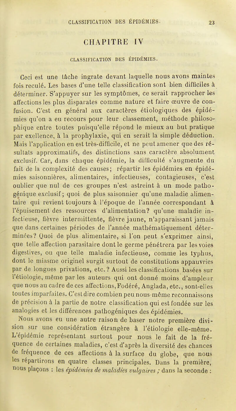 CHAPITRE IV CLASSIFICATION DES ÉPIDÉMIES. Ceci est une lâche ingrate devant laquelle nous avons maintes fois reculé. Les bases d'une telle classification sont bien difficiles à déterminer. S'appuyer sur les symptômes, ce serait rapprocher les affections les plus disparates comme nature et faire œuvre de con- fusion. C'est en général aux caractères étiologiques des épidé- mies qu'on a eu recours pour leur classement, méthode philoso- phique entre toutes puisqu'elle répond le mieux au but pratique par exellence, à la prophylaxie, qui en serait la simple déduction. Mais l'application en est très-difficile, et ne peut amener que des ré- sullals approximatifs, des distinctions sans caractère absolument exclusif. Car, dans chaque épidémie, la difficulté s'augmente du fait de la complexité des causes; répartir les épidémies en épidé- mies saisonnières, alimentaires, infectieuses, contagieuses, c'est oublier que nul de ces groupes n'est astreint à un mode patho- génique exclusif; quoi de plus saisonnier qu'une maladie alimen- taire qui revient toujours à l'époque de l'année correspondant à l'épuisement des ressources d'alimentation? qu'une maladie in- fectieuse, fièvre intermittente, fièvre jaune, n'apparaissant jamais que dans certaines périodes de l'année mathématiquement déter- minées? Quoi de plus alimentaire, si l'on peut s'exprimer ainsi, que telle affection parasitaire dont le germe pénétrera par les voies digestives, ou que telle maladie infectieuse, comme les typhus, dont le miasme originel surgit surtout de constitutions appauvries par de longues privations, etc. ? Aussi les classifications basées sur l'étiologie, même par les auteurs qui ont donné moins d'ampleur que nous au cadre de ces affections,Fodéré, Anglada, etc., sont-elles toutes imparfaites. C'est dire combien peu nous-même reconnaissons de précision à la partie de notre classification qui est fondée sur les analogies et les différences palhogéniques des épidémies. Nous avons eu une autre raison de baser notre première divi- sion sur une considération étrangère à l'étiologie elle-même. L'épidémie représentant surtout pour nous le fait de la fré- quence de certaines maladies, c'est d'après la diversité des chances de fréquence de ces affections à la surface du globe, que nous les répartirons en quatre classes principales. Dans la première, nous plaçons : les épidémies de maladies vulgaires ; dans la seconde :