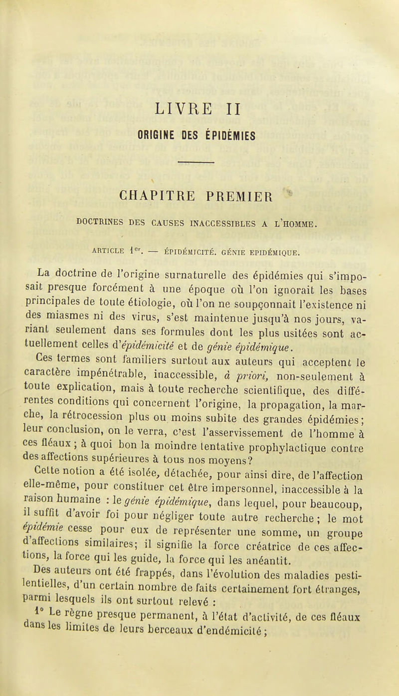 LIVRE II ORIGINE DES ÉPIDÉMIES CHAPITRE PREMIER DOCTRINES DES CAUSES INACCESSIBLES A l'hOMME. ARTICLE i'. ÉPIDÉMICITÉ. GÉNIE EPIDÉMIQUE. La doctrine de l'origine surnaturelle des épidémies qui s'impo- sait presque forcément à une époque où l'on ignorait les bases principales de toute étiologie, où l'on ne soupçonnait l'existence ni des miasmes ni des virus, s'est maintenue jusqu'à nos jours, va- riant seulement dans ses formules dont les plus usitées sont ac- tuellement celles d'épidémicùé et de génie épidémique. Ces termes sont familiers surtout aux auteurs qui acceptent le caractère impénétrable, inaccessible, à priori, non-seulement à toute explication, mais à toute recherche scientifique, des diffé- rentes conditions qui concernent l'origine, la propagation, la mar- che, la rétrocession plus ou moins subite des grandes épidémies; leur conclusion, on le verra, c'est l'asservissement de l'homme à ces fléaux ; à quoi bon la moindre tentative prophylactique contre désaffections supérieures à tous nos moyens? Celte notion a été isolée, détachée, pour ainsi dire, de l'affection elle-même, pour constituer cet être impersonnel, inaccessible à la rajson humaine : le génie épidémique, dans lequel, pour beaucoup, il suffit d'avoir foi pour négliger toute autre recherche ; le mot épidémie cesse pour eux de représenter une somme, un groupe daffeclions similaires; il signifie la force créatrice de ces affec- tions, la force qui les guide, la force qui les anéantit. Des auteurs ont été frappés, dans l'évolution des maladies pesti- lentielles, d'un certain nombre de faits certainement fort étranges, parmi lesquels ils ont surtout relevé : 1° Le règne presque permanent, à l'état d'activité, de ces fléaux aans les limites de leurs berceaux d'endémicilé ;