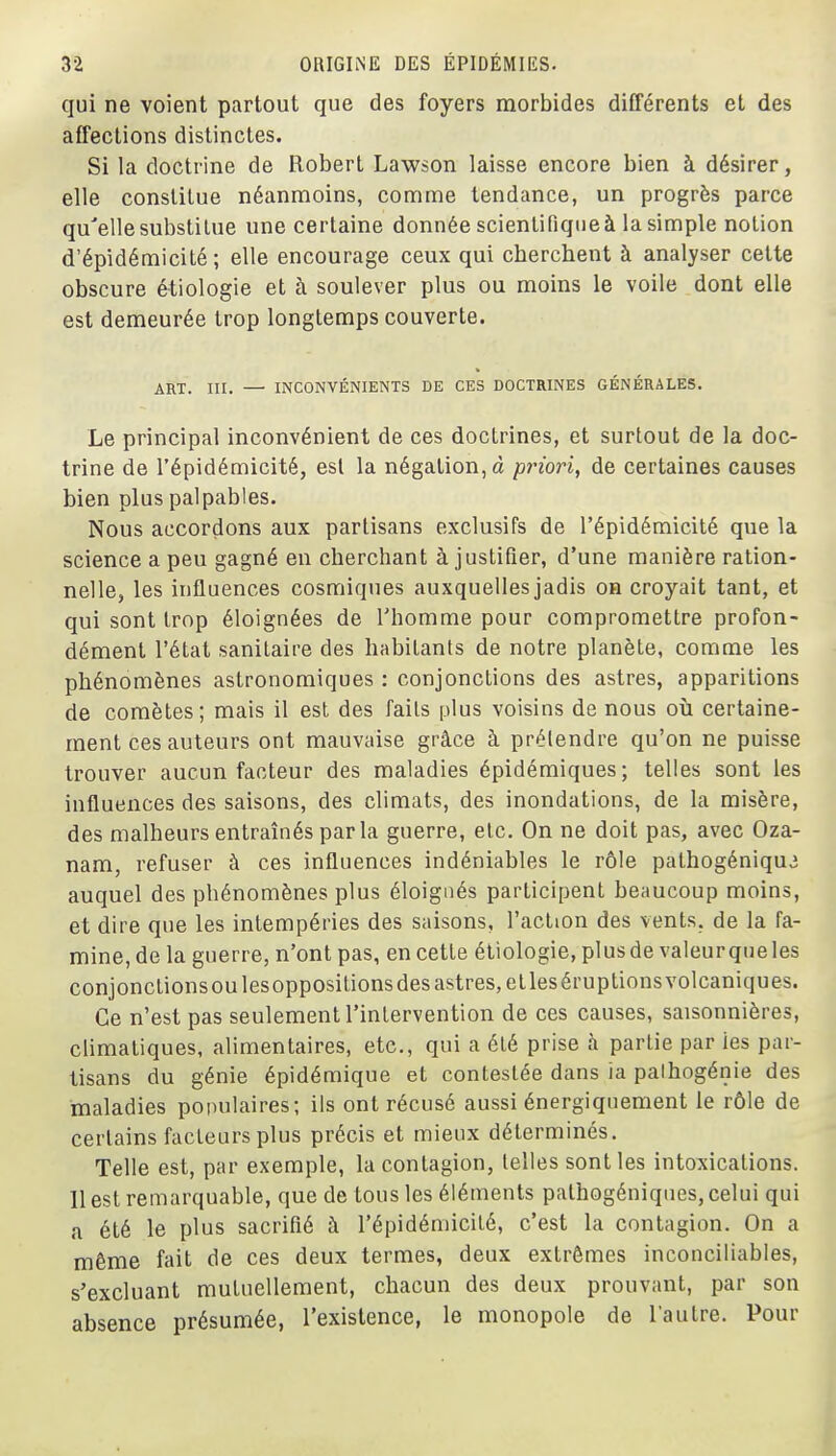 qui ne voient partout que des foyers morbides différents et des affections distinctes. Si la doctrine de Robert Lawson laisse encore bien à désirer, elle constitue néanmoins, comme tendance, un progrès parce qu'elle substitue une certaine donnée scientifique à la simple notion d'épidémicité ; elle encourage ceux qui cherchent à analyser cette obscure étiologie et à soulever plus ou moins le voile dont elle est demeurée trop longtemps couverte. ART. III. — INCONVÉNIENTS DE CES DOCTRINES GÉNÉRALES. Le principal inconvénient de ces doctrines, et surtout de la doc- trine de l'épidémicité, est la négation, à priori^ de certaines causes bien plus palpables. Nous accordons aux partisans exclusifs de l'épidémicité que la science a peu gagné en cherchant à justifier, d'une manière ration- nelle, les influences cosmiques auxquelles jadis on croyait tant, et qui sont trop éloignées de l'homme pour compromettre profon- dément l'état sanitaire des habitants de notre planète, comme les phénomènes astronomiques : conjonctions des astres, apparitions de comètes; mais il est des faits plus voisins de nous où certaine- ment ces auteurs ont mauvaise grâce à prétendre qu'on ne puisse trouver aucun facteur des maladies épidémiques; telles sont les influences des saisons, des climats, des inondations, de la misère, des malheurs entraînés parla guerre, etc. On ne doit pas, avec Oza- nam, refuser à ces influences indéniables le rôle pathogéniqu^ auquel des phénomènes plus éloignés participent beaucoup moins, et dire que les intempéries des saisons, l'action des vents, de la fa- mine, de la guerre, n'ont pas, en cette étiologie, plus de valeur que les conjonctionsoulesoppositions des astres, elleséruptions volcaniques. Ce n'est pas seulement l'intervention de ces causes, saisonnières, climatiques, alimentaires, etc., qui a été prise à partie par ies par- tisans du génie épidémique et contestée dans la palhogénie des maladies populaires; ils ont récusé aussi énergiquement le rôle de certains facteurs plus précis et mieux déterminés. Telle est, par exemple, la contagion, telles sont les intoxications. 11 est remarquable, que de tous les éléments pathogéniques, celui qui a été le plus sacrifié à l'épidémicité, c'est la contagion. On a même fait de ces deux termes, deux extrêmes inconciliables, s'excluant mutuellement, chacun des deux prouvant, par son absence présumée, l'existence, le monopole de l'autre. Pour