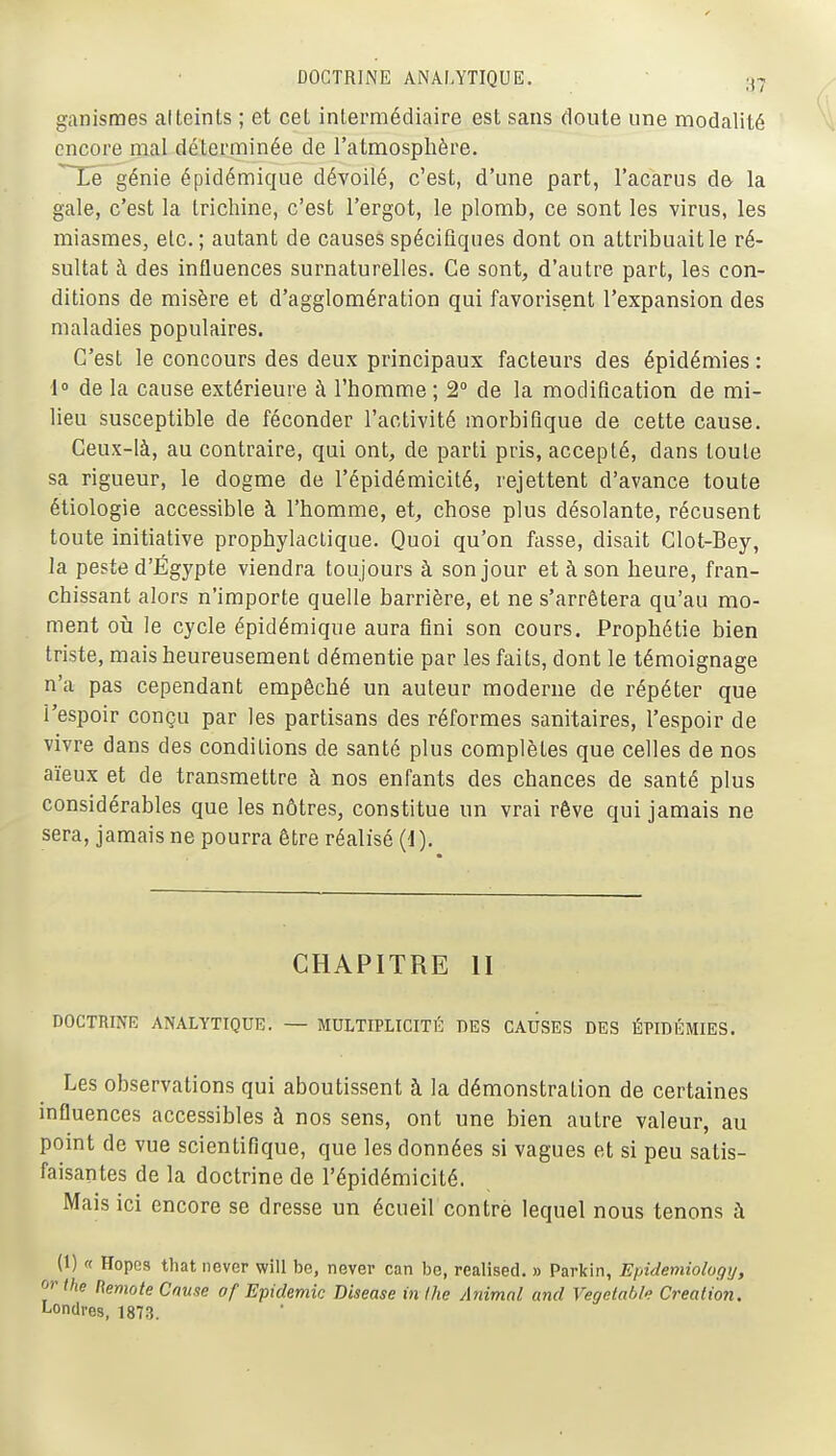 ganismes atteints ; et cet intermédiaire est sans doute une modalité encore mal déterminée de l'atmosphère. Tié génie épidémique dévoilé, c'est, d'une part, l'acarus de- la gale, c'est la trichine, c'est l'ergot, le plomb, ce sont les virus, les miasmes, etc.; autant de causes spécifiques dont on attribuait le ré- sultat à des influences surnaturelles. Ce sont, d'autre part, les con- ditions de misère et d'agglomération qui favorisent l'expansion des maladies populaires. C'est le concours des deux principaux facteurs des épidémies : 1» de la cause extérieure à l'homme ; 2° de la modification de mi- lieu susceptible de féconder l'activité morbiflque de cette cause. Ceux-là, au contraire, qui ont, de parti pris, accepté, dans toute sa rigueur, le dogme de l'épidémicité, rejettent d'avance toute étiologie accessible à l'homme, et, chose plus désolante, récusent toute initiative prophylactique. Quoi qu'on fasse, disait Clot-Bey, la peste d'Egypte viendra toujours à son jour et à son heure, fran- chissant alors n'importe quelle barrière, et ne s'arrêtera qu'au mo- ment oii le cycle épidémique aura fini son cours. Prophétie bien triste, mais heureusement démentie par les faits, dont le témoignage n'a pas cependant empêché un auteur moderne de répéter que l'espoir conçu par les partisans des réformes sanitaires, l'espoir de vivre dans des conditions de santé plus complètes que celles de nos aïeux et de transmettre à nos enfants des chances de santé plus considérables que les nôtres, constitue un vrai rêve qui jamais ne sera, jamais ne pourra être réalisé (1). CHAPITRE II DOCTRINE ANALYTIQUE. — MULTIPLICITÉ DES CAUSES DES ÉPIDÉMIES. Les observations qui aboutissent à la démonstration de certaines influences accessibles à nos sens, ont une bien autre valeur, au point de vue scientifique, que les données si vagues et si peu satis- faisantes de la doctrine de l'épidémicité. Mais ici encore se dresse un écueil contre lequel nous tenons à (1) « Hopes that never will be, never can be, realised. » Parkin, Epidemiology, orthe Remote Cause of Epidémie Disease in ihe Animal and Vegetable Création. Londres, 1873.