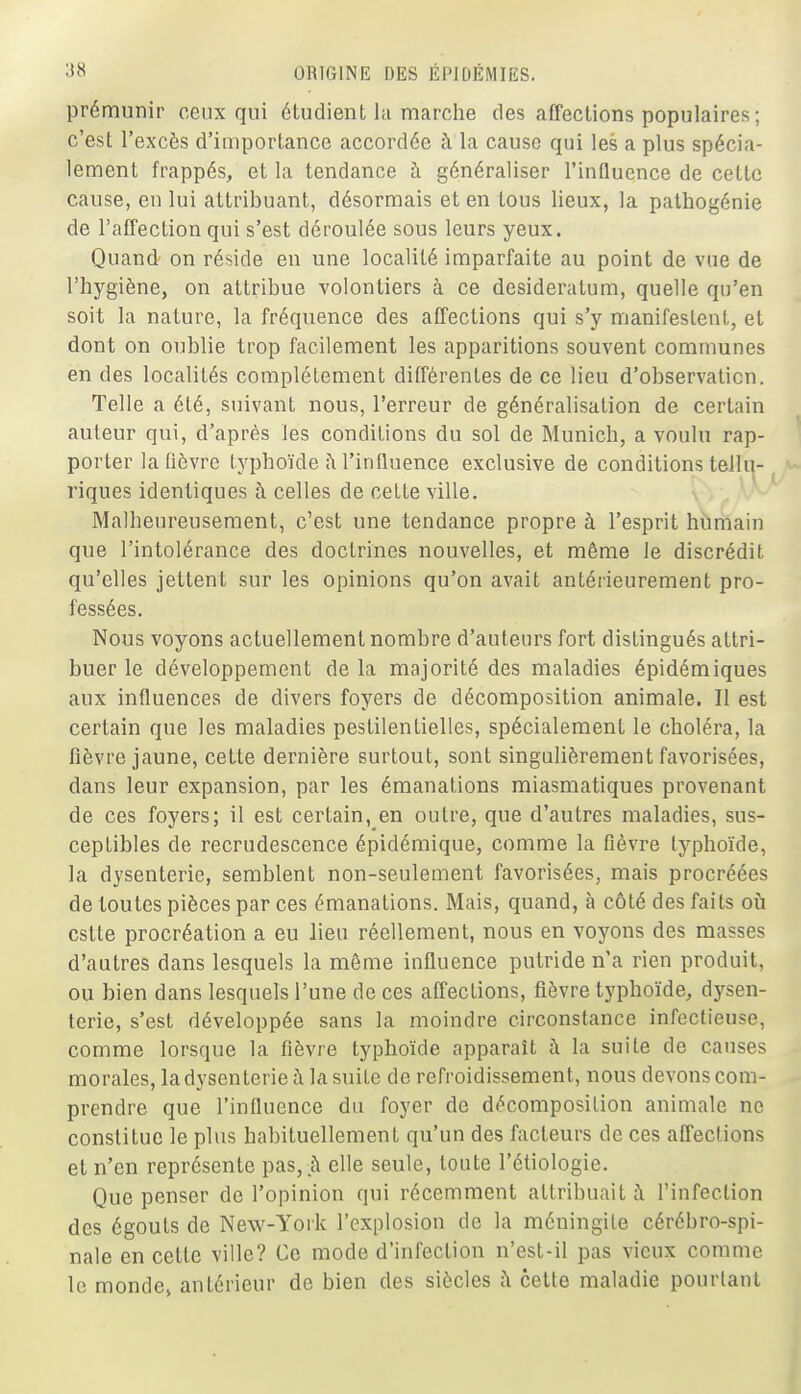 prémunir ceux qui étudient hi marciie des affections populaires ; c'est l'excès d'importance accordée à la cause qui les a plus spécia- lement frappés, et la tendance à généraliser l'influence de cette cause, en lui attribuant, désormais et en tous lieux, la palhogénie de l'affection qui s'est déroulée sous leurs yeux. Quand' on réside en une localité imparfaite au point de vue de l'hygiène, on attribue volontiers à ce desideratum, quelle qu'en soit la nature, la fréquence des affections qui s'y manifestent, et dont on oublie trop facilement les apparitions souvent communes en des localités complètement différentes de ce lieu d'observation. Telle a été, suivant nous, l'erreur de généralisation de certain auteur qui, d'après les conditions du sol de Munich, a voulu rap- porter la fièvre typhoïde îM'influence exclusive de conditions tellu- riques identiques à celles de cette ville. Malheureusement, c'est une tendance propre à l'esprit humain que l'intolérance des doctrines nouvelles, et même le discrédit qu'elles jettent sur les opinions qu'on avait antérieurement pro- fessées. Nous voyons actuellement nombre d'auteors fort distingués attri- buer le développement de la majorité des maladies épidémiques aux influences de divers foyers de décomposition animale. Il est certain que les maladies pestilentielles, spécialement le choléra, la fièvre jaune, cette dernière surtout, sont singulièrement favorisées, dans leur expansion, par les émanations miasmatiques provenant de ces foyers; il est certain, en outre, que d'autres maladies, sus- ceptibles de recrudescence épidémique, comme la fièvre typhoïde, la dysenterie, semblent non-seulement favorisées, mais procréées de toutes pièces par ces émanations. Mais, quand, à côté des faits ofi cstte procréation a eu lieu réellement, nous en voyons des masses d'autres dans lesquels la même influence putride n'a rien produit, ou bien dans lesquels l'une de ces affections, fièvre typhoïde, dysen- terie, s'est développée sans la moindre circonstance infectieuse, comme lorsque la fièvre typhoïde apparaît à la suite de causes morales, la dysenterie t\ la suite de refroidissement, nous devons com- prendre que l'influence du foyer de décomposition animale ne constitue le plus habituellement qu'un des facteurs de ces affections et n'en représente pas, .à elle seule, toute l'étiologie. Que penser de l'opinion qui récemment attribuait ;\ l'infection des égouts de New-York l'explosion de la méningite cérébro-spi- nale en cette ville? Ce mode d'infection n'est-il pas vieux comme le monde, antérieur de bien des siècles à cette maladie pourtant